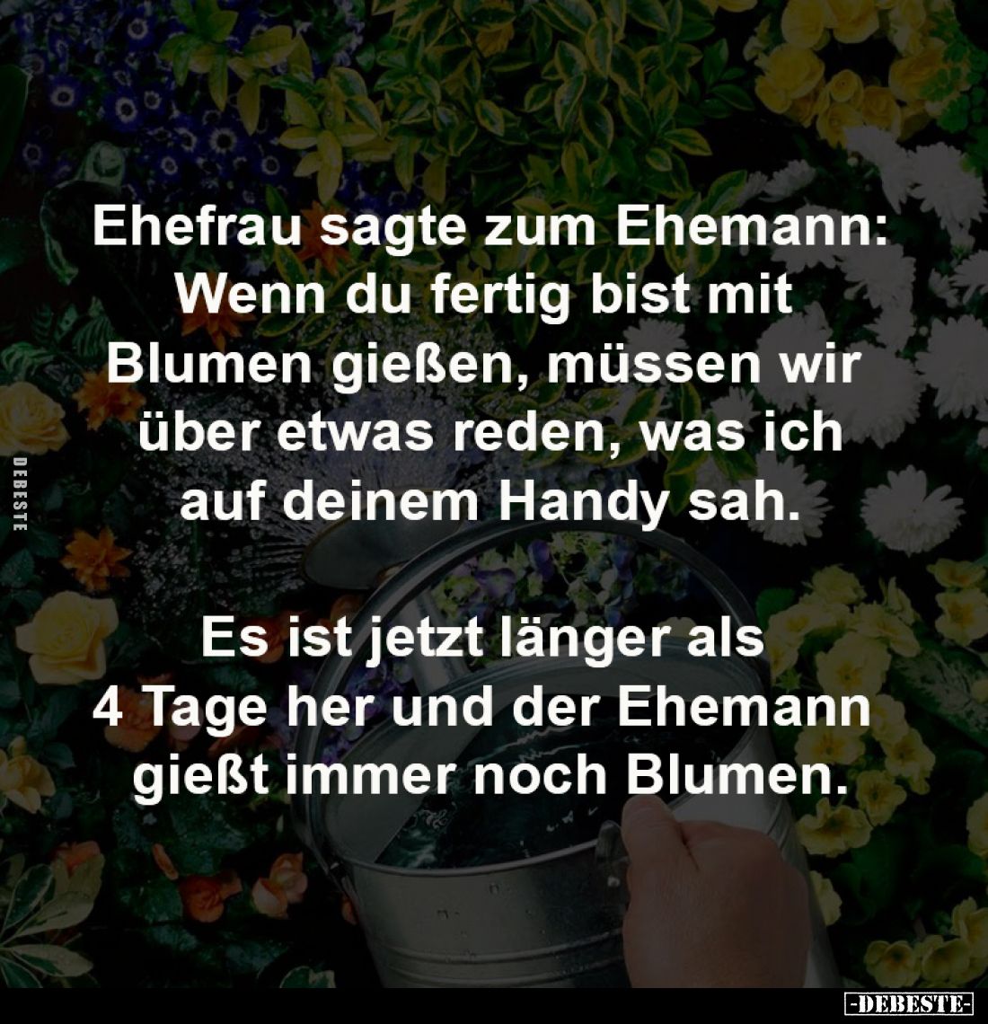 Ehefrau sagte zum Ehemann:
Wenn du fertig bist mit 
Blumen gießen, müssen wir 
über etwas reden, was ich
auf deinem Handy...