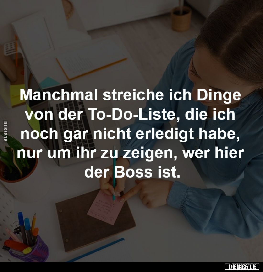 Manchmal streiche ich Dinge 
von der To-Do-Liste, die ich 
noch gar nicht erledigt habe, 
nur um ihr zu zeigen, wer hier ...