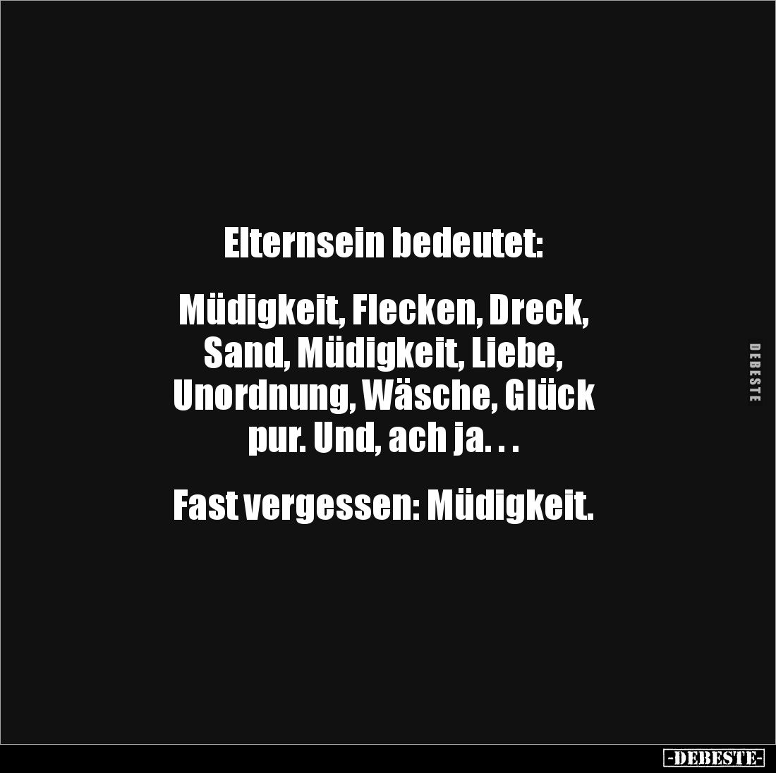 Elternsein bedeutet:


Müdigkeit, Flecken, Dreck, 
Sand, Müdigkeit, Liebe, 
Unordnung, Wäsche, Glück 
pur. Und, ach ja....