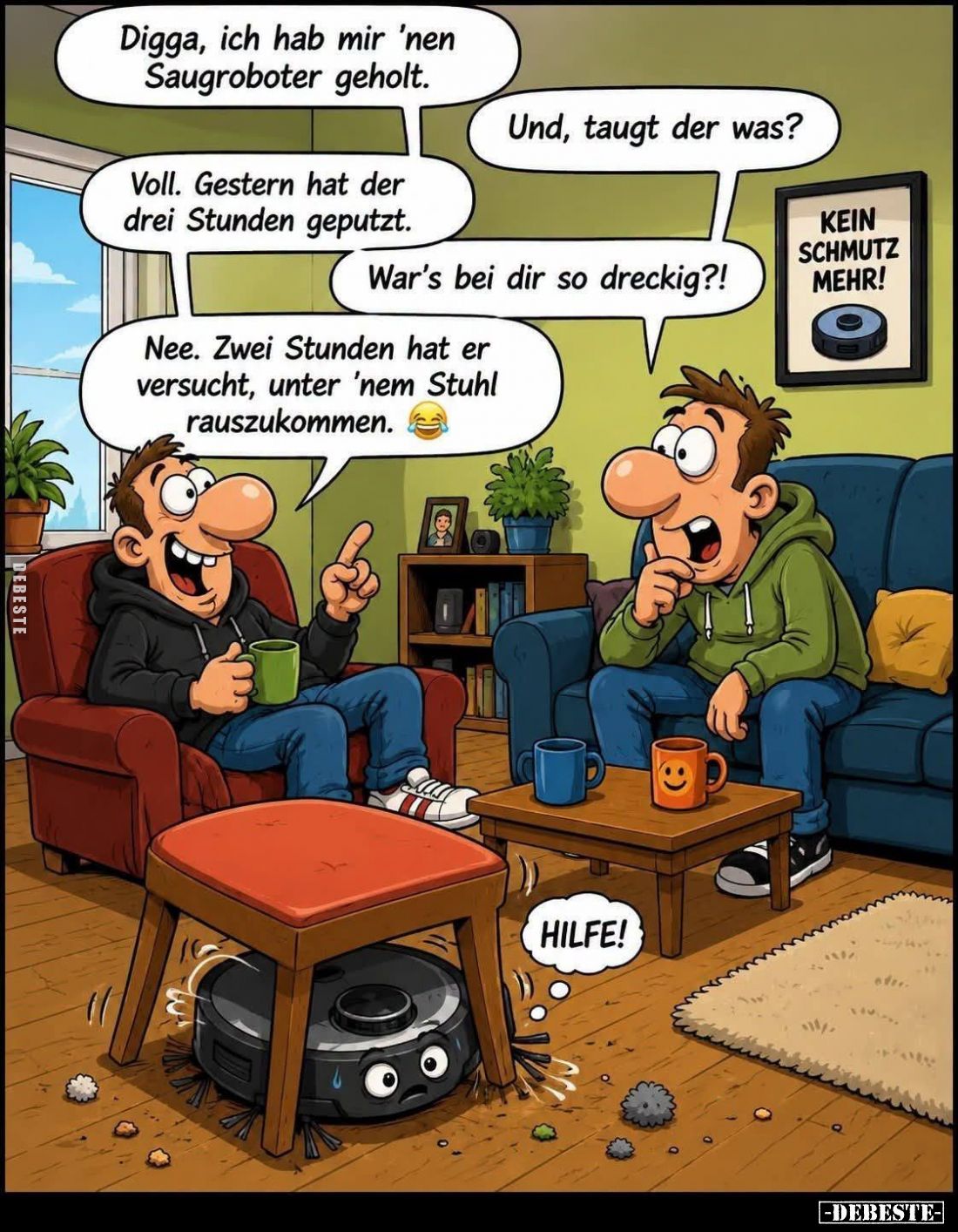 Digga, ich hab mir 'nen Saugroboter geholt.

Und, taugt der was?

Voll. Gestern hat der drei Stunden geputzt.

War's be...