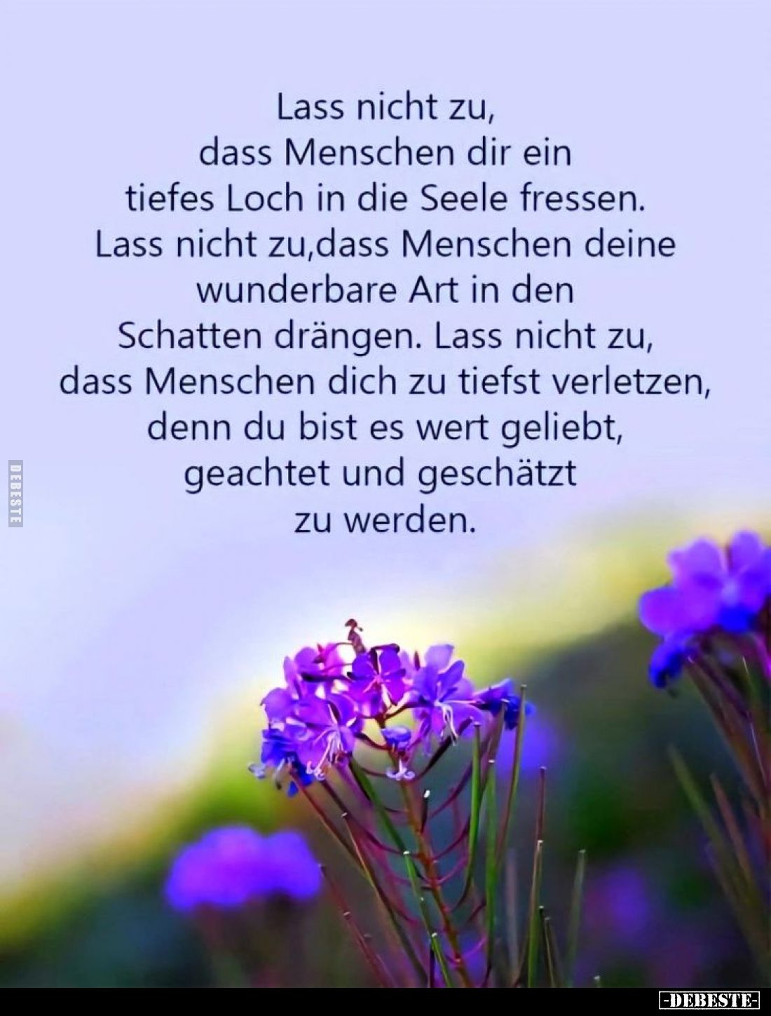 Lass nicht zu, dass Menschen dir ein tiefes Loch in die Seele fressen.
Lass nicht zu, dass Menschen deine wunderbare Art in ...