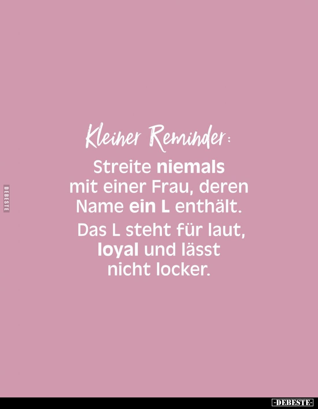 Kleiner Reminder:
Streite niemals mit einer Frau, deren Name ein L enthält.
Das L steht für laut, loyal und lässt nicht loc...