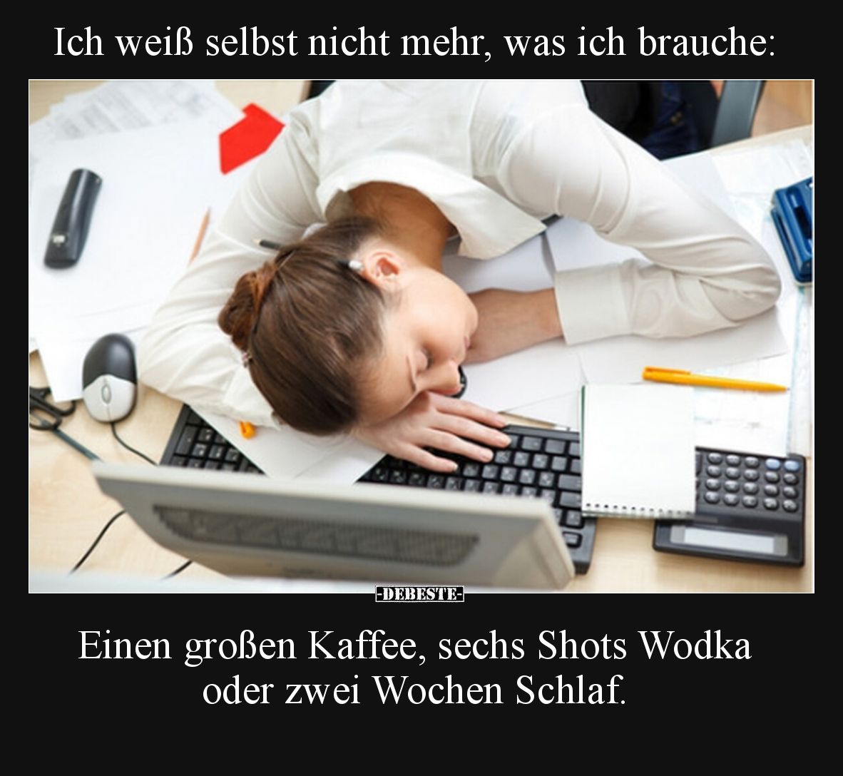 Ich weiß selbst nicht mehr, was ich brauche:

Einen großen Kaffee, sechs Shots Wodka oder zwei Wochen Schlaf.