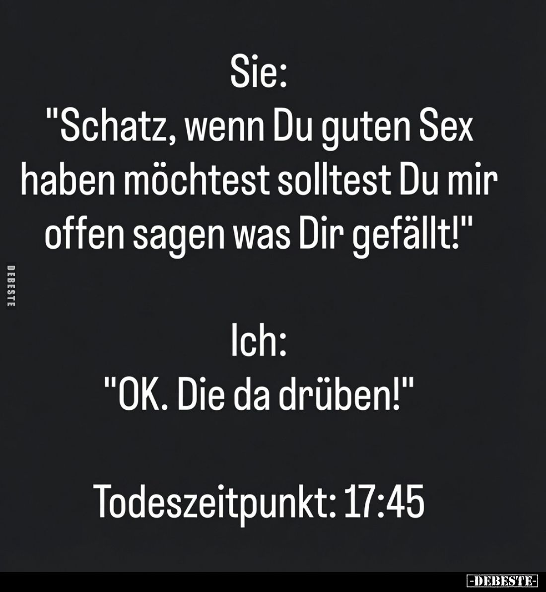 "Schatz, wenn Du guten S*ex haben möchtest solltest Du mir offen sagen was Dir gefällt!"
Ich: "OK. Die da drü...