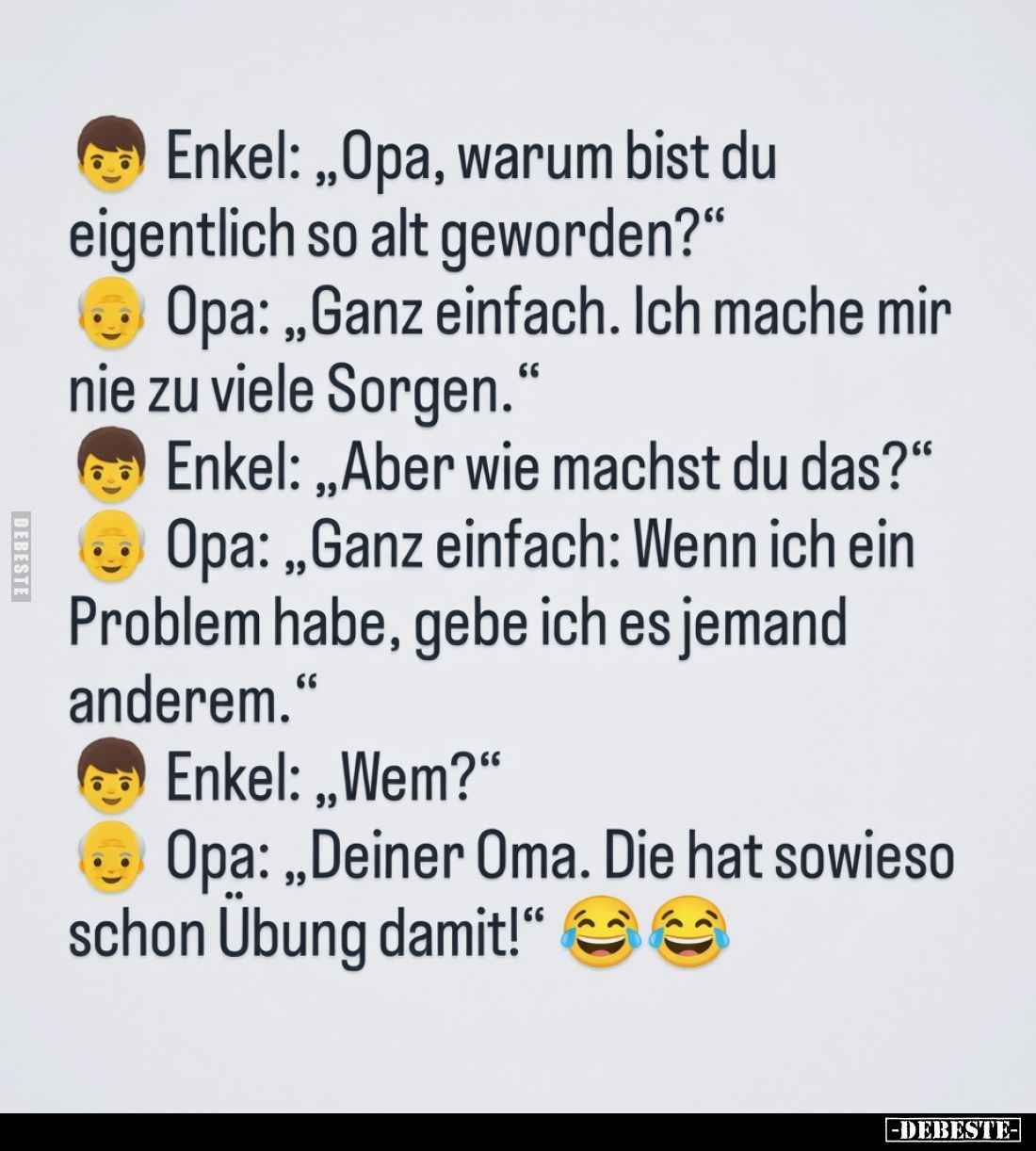 Enkel: „Opa, warum bist du eigentlich so alt geworden?“
Opa: „Ganz einfach. Ich mache mir nie zu viele Sorgen.“
Enkel: ...