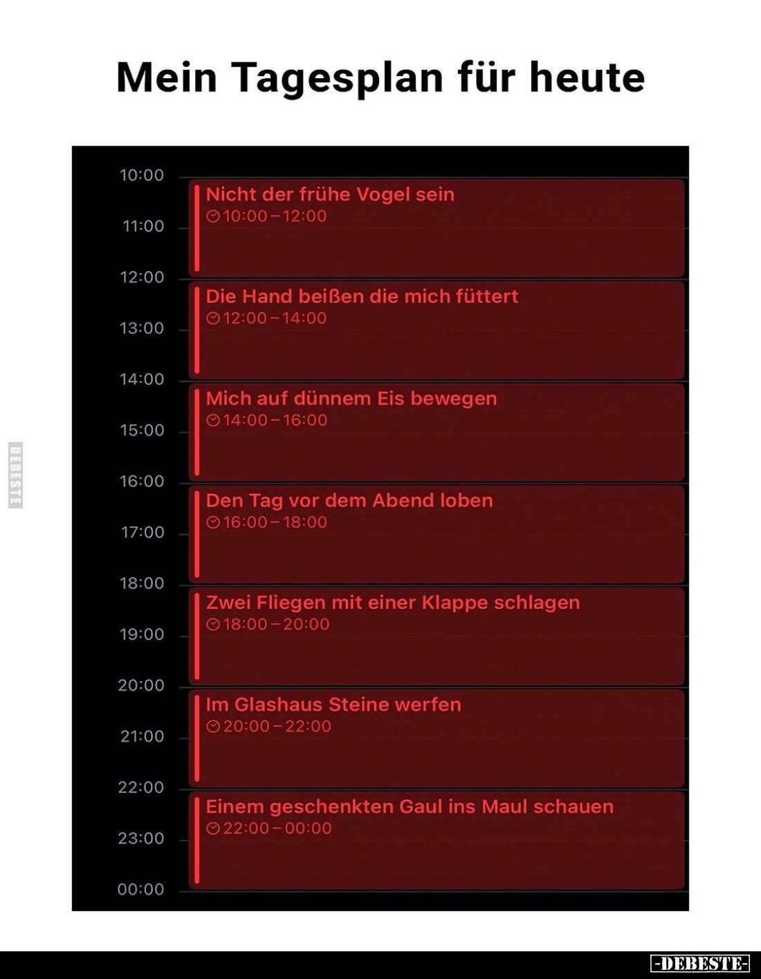 Mein Tagesplan für heute
-
Nicht der frühe Vogel sein
-
Die Hand beißen die mich füttert
-
Mich auf dünnem Eis bewegen...