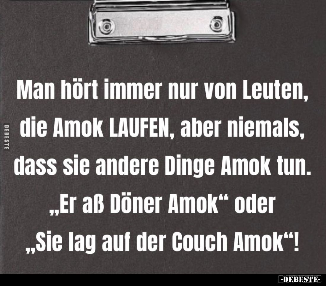 Man hört immer nur von Leuten, die Amok LAUFEN, aber niemals, dass sie andere Dinge Amok tun.
"Er aß Döner Amok" o...