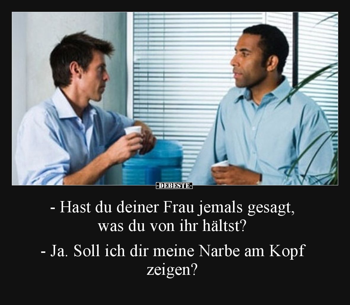 - Hast du deiner Frau jemals gesagt, was du von ihr hältst?

- Ja. Soll ich dir meine Narbe am Kopf zeigen?
