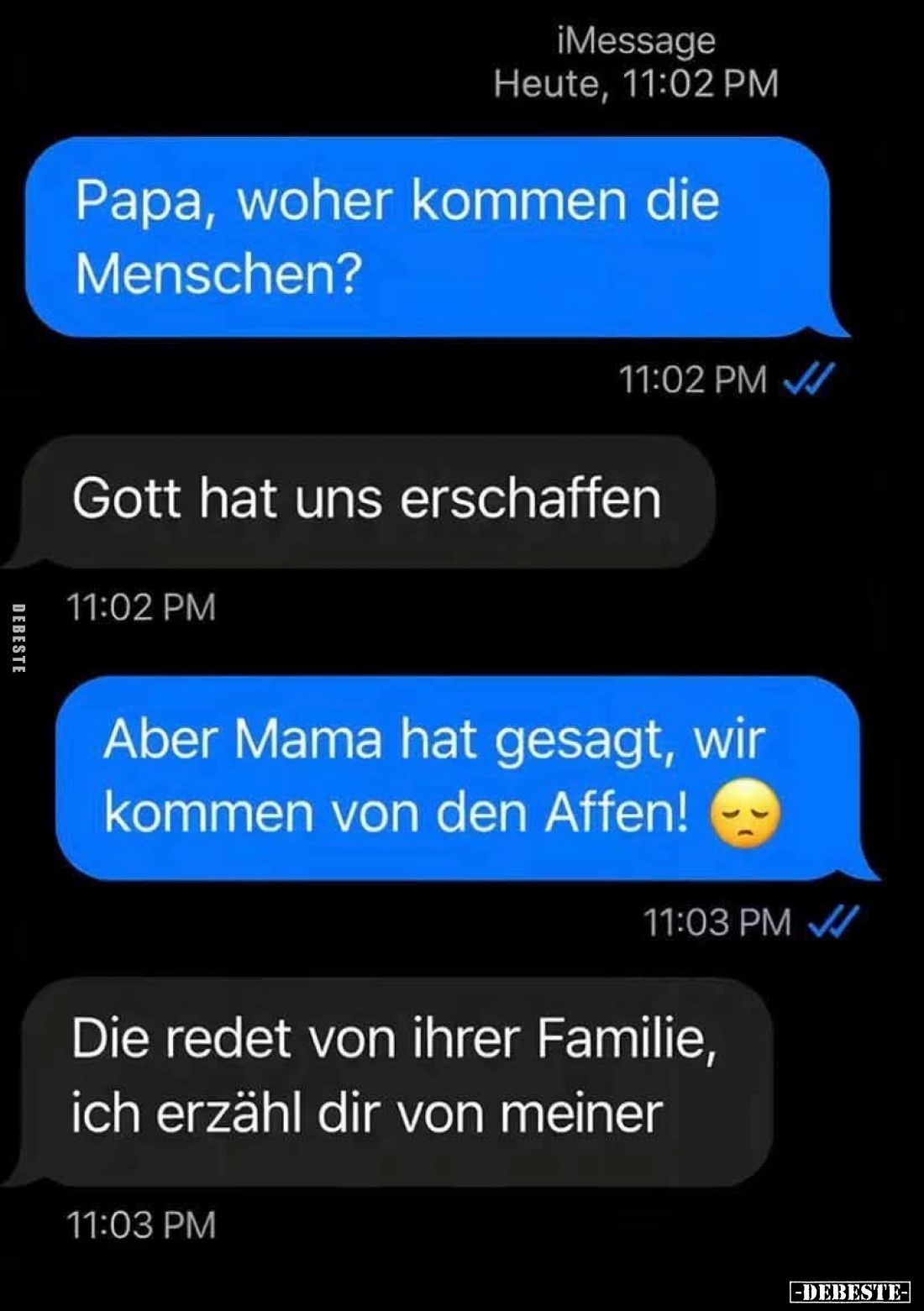 Papa, woher kommen die Menschen?

Gott hat uns erschaffen.

Aber Mama hat gesagt, wir kommen von den Affen!
Die redet vo...
