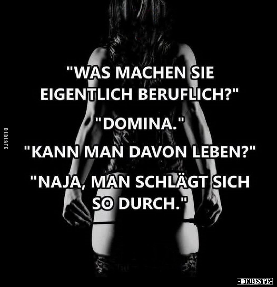 "Was machen Sie eigentlich beruflich?"
"Domina."
"Kann man davon leben?"
"Naja, man sch...