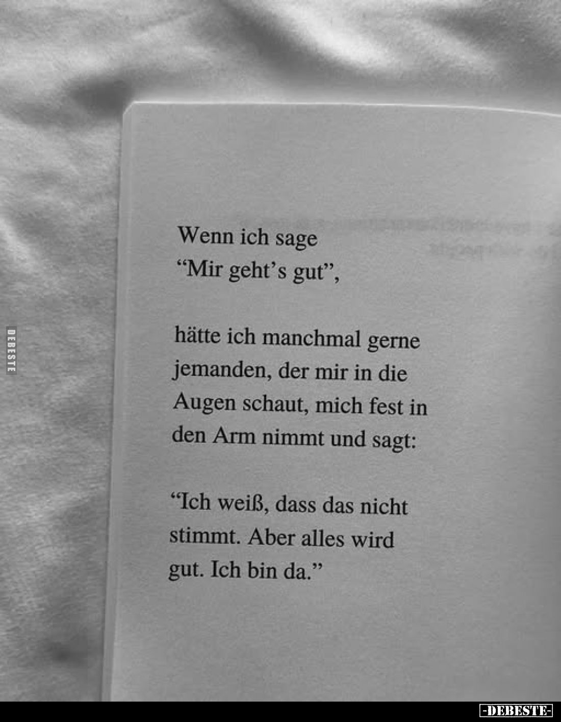 Wenn ich sage "Mir geht's gut",
hätte ich manchmal gerne jemanden, der mir in die Augen schaut, mich fest in den A...