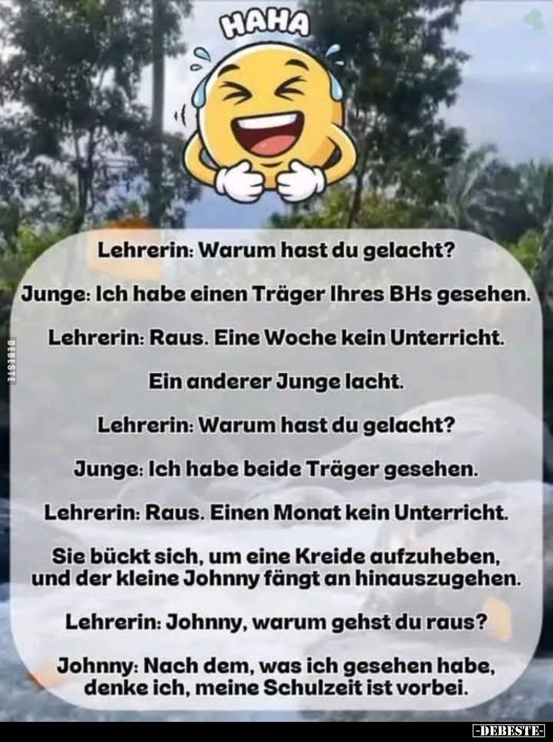 Lehrerin: Warum hast du gelacht?
Junge: Ich habe einen Träger Ihres BHs gesehen.
Lehrerin: Raus. Eine Woche kein Unterricht...