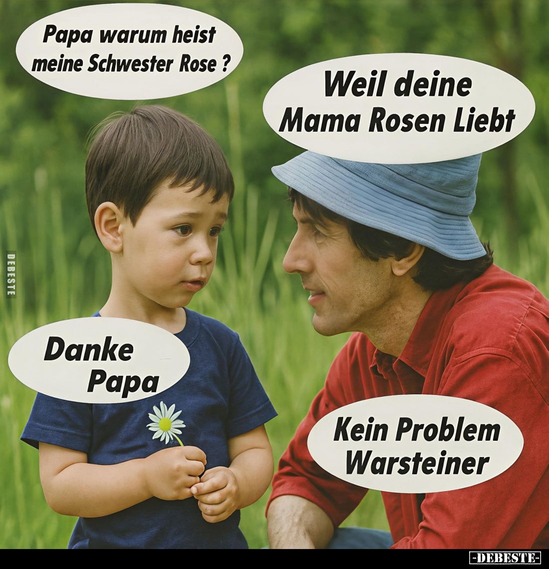 Papa warum heist meine Schwester Rose ?
Weil deine Mama Rosen Liebt.
Danke Papa.
Kein Problem Warsteiner.