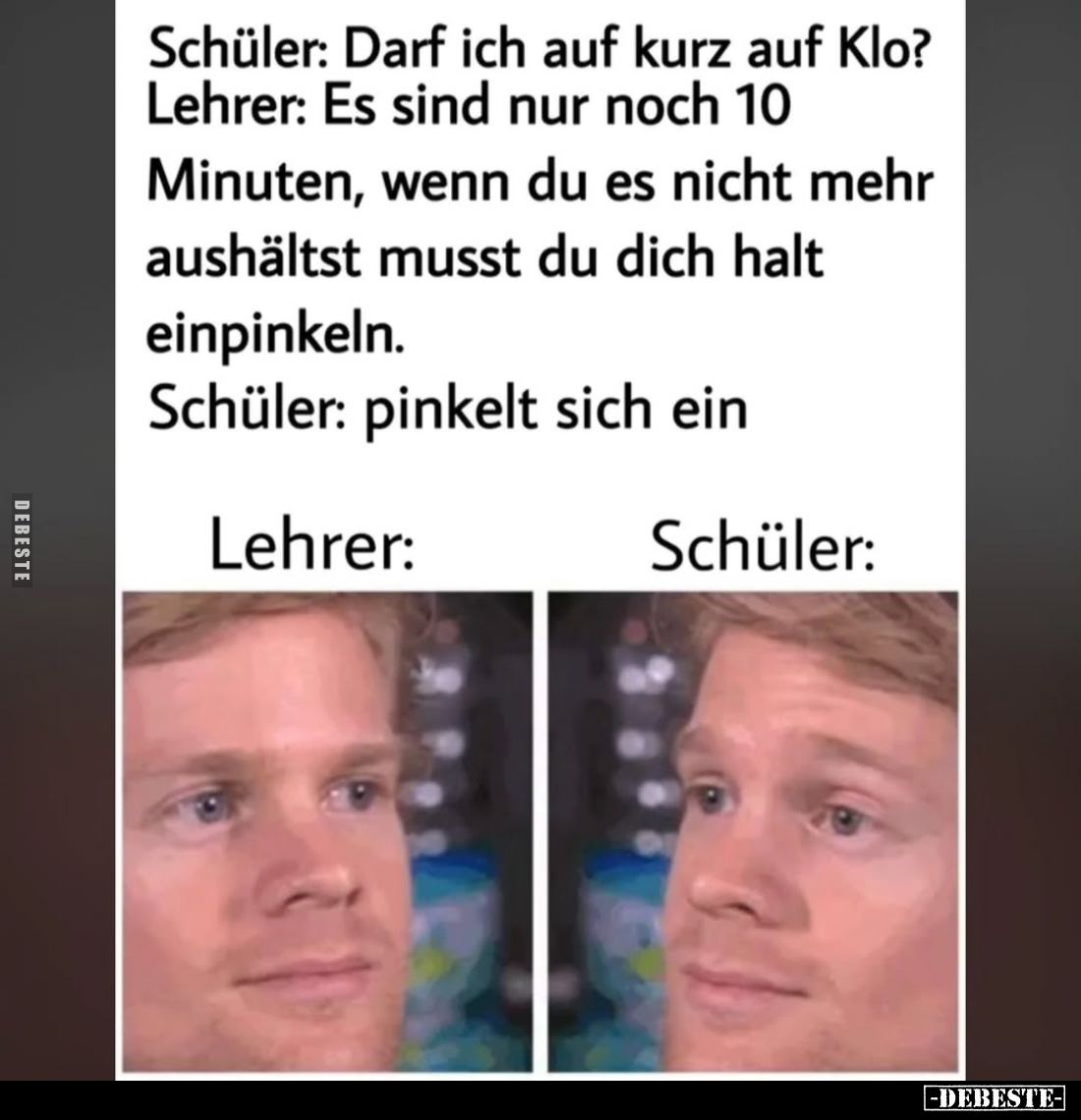 Schüler: Darf ich auf kurz auf Klo? -
Lehrer: Es sind nur noch 10 Minuten, wenn du es nicht mehr aushältst musst du dich hal...