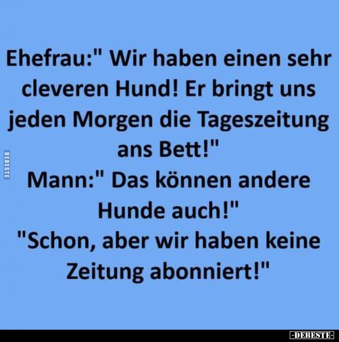 Ehefrau: "Wir haben einen sehr cleveren Hund! Er bringt uns jeden Morgen die Tageszeitung ans Bett!"
Mann: "D...