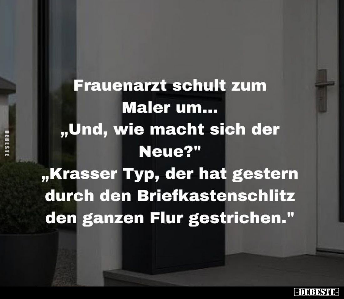 Frauenarzt schult zum Maler um...
„Und, wie macht sich der Neue?"
„Krasser Typ, der hat gestern durch den Briefkastens...
