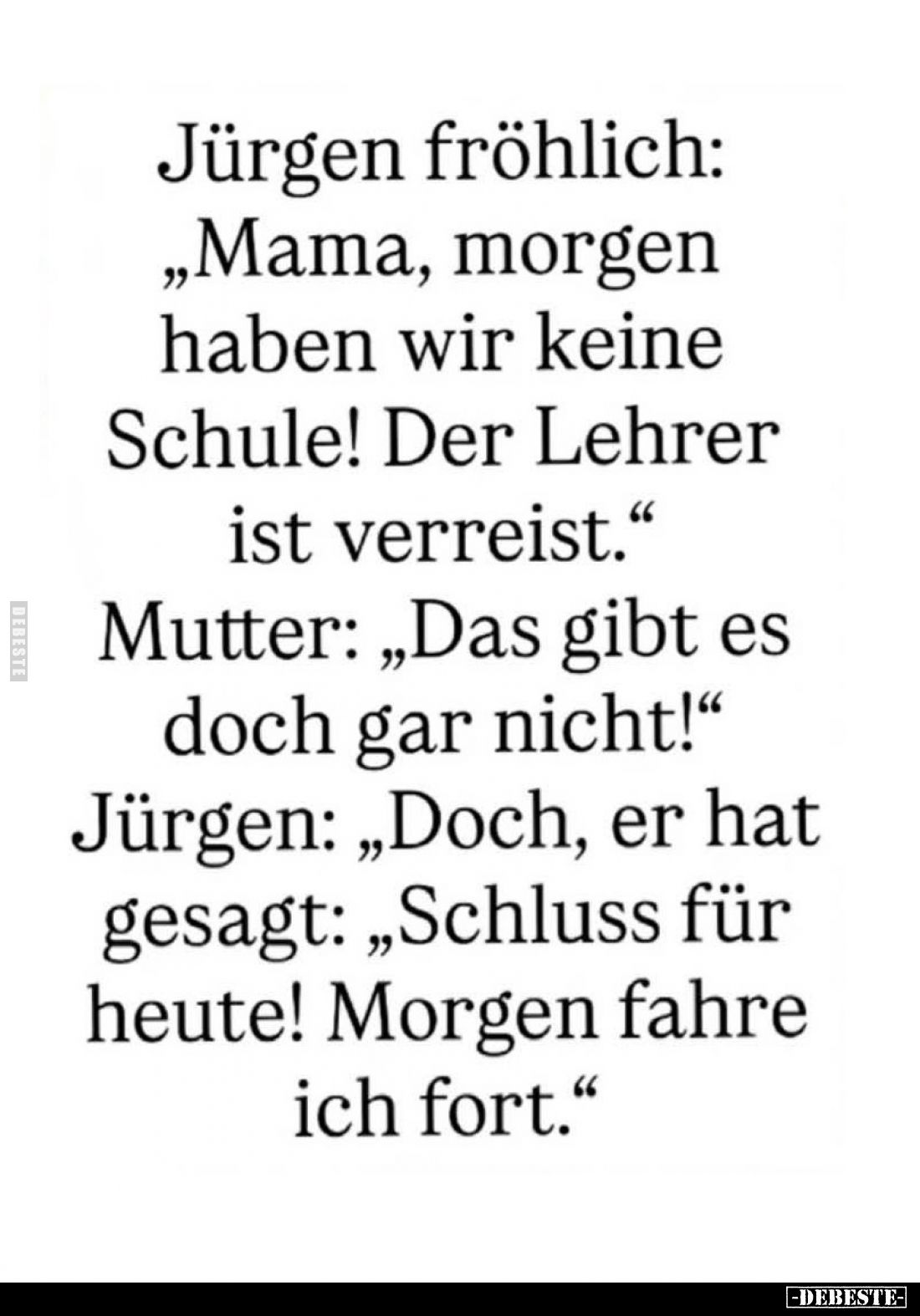 Jürgen fröhlich:
"Mama, morgen haben wir keine Schule! Der Lehrer ist verreist." -
Mutter: "Das gibt es doch...