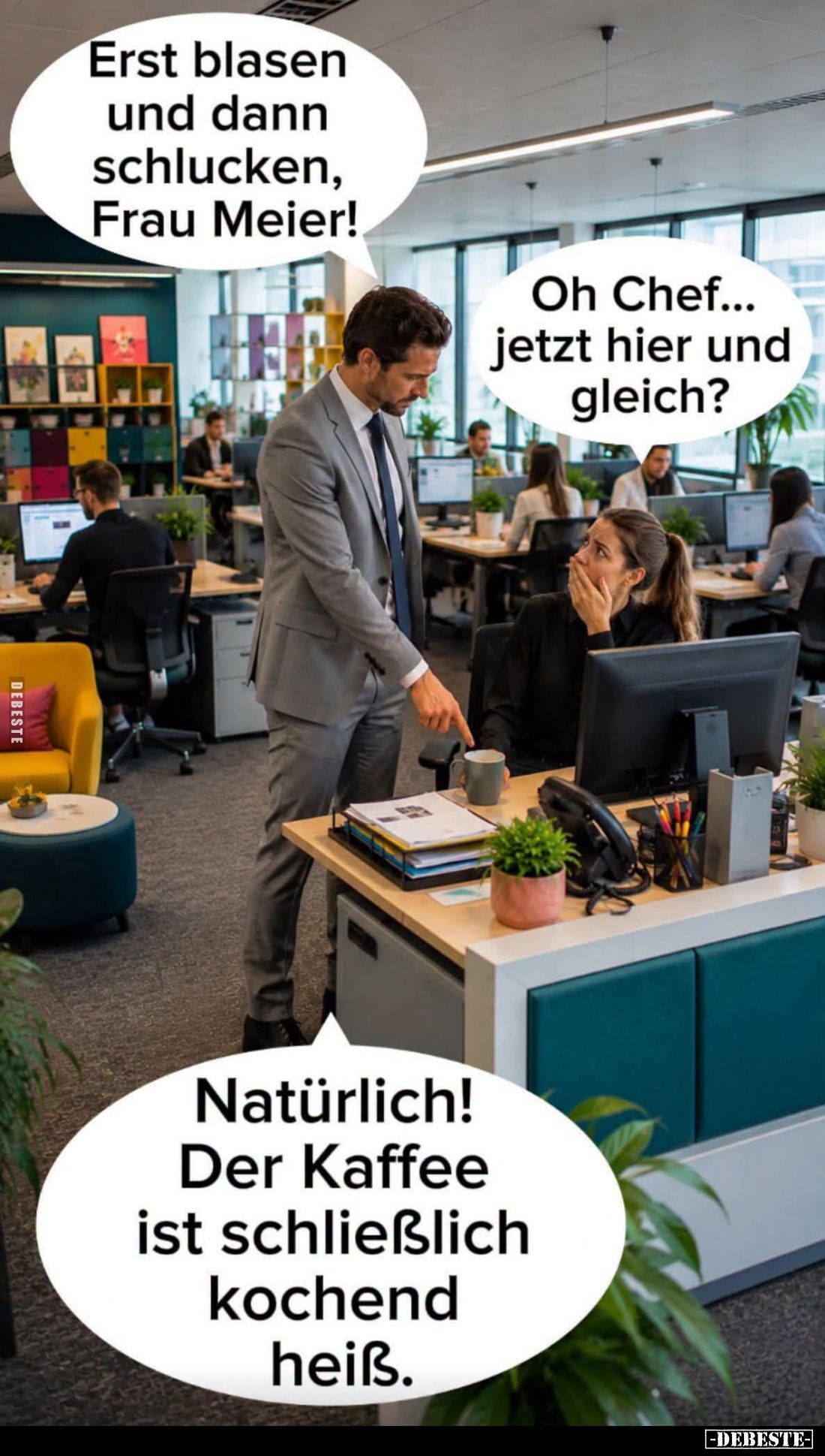 Erst blasen und dann schlucken, Frau Meier! -
Oh Chef... jetzt hier und gleich? -
Natürlich! Der Kaffee ist schließlich koc...