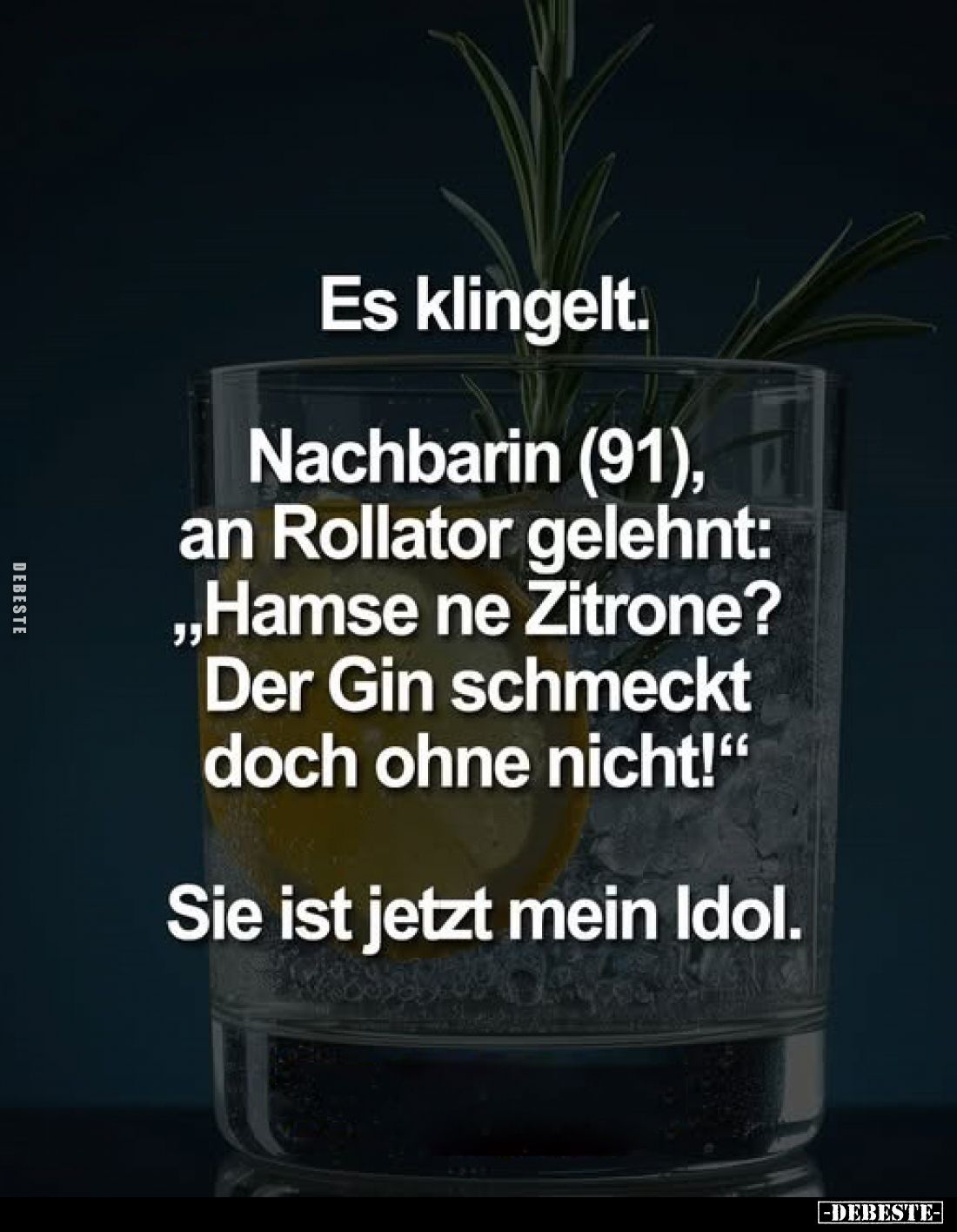 Es klingelt.
Nachbarin (91), an Rollator gelehnt: „Hamse ne Zitrone? Der Gin schmeckt doch ohne nicht!"
Sie ist jetzt ...