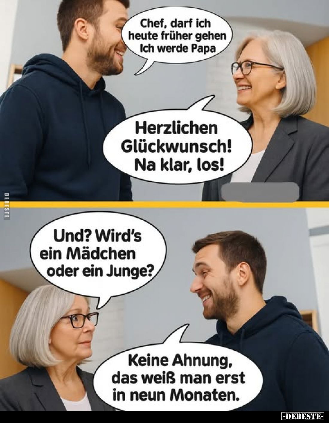 Chef, darf ich heute früher gehen. Ich werde Papa. -
Herzlichen Glückwunsch! Na klar, los! -
Und? Wird's ein Mädchen oder e...