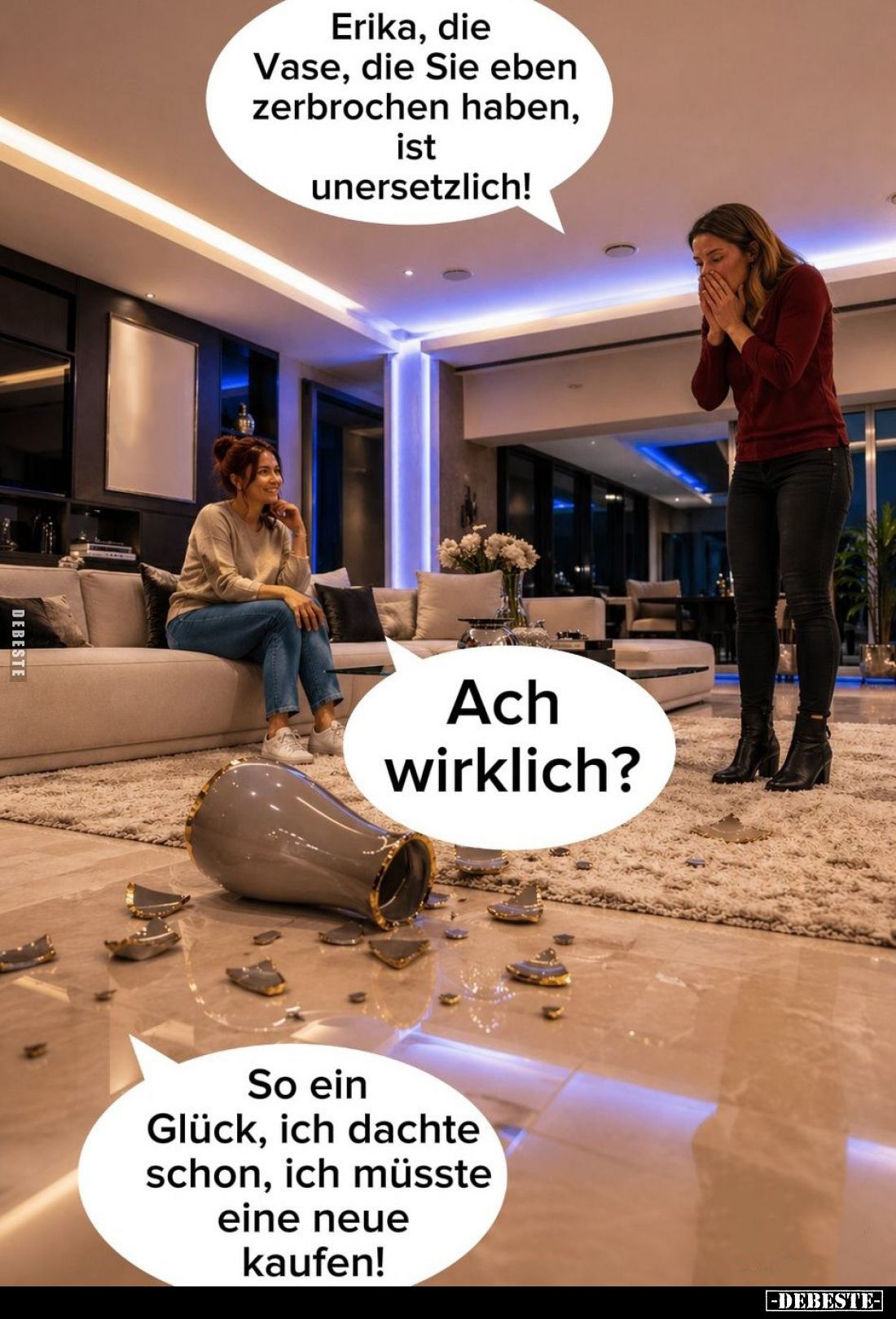 Erika, die Vase, die Sie eben zerbrochen haben, ist unersetzlich!
-
Ach wirklich? -
So ein Glück, ich dachte schon, ich mü...