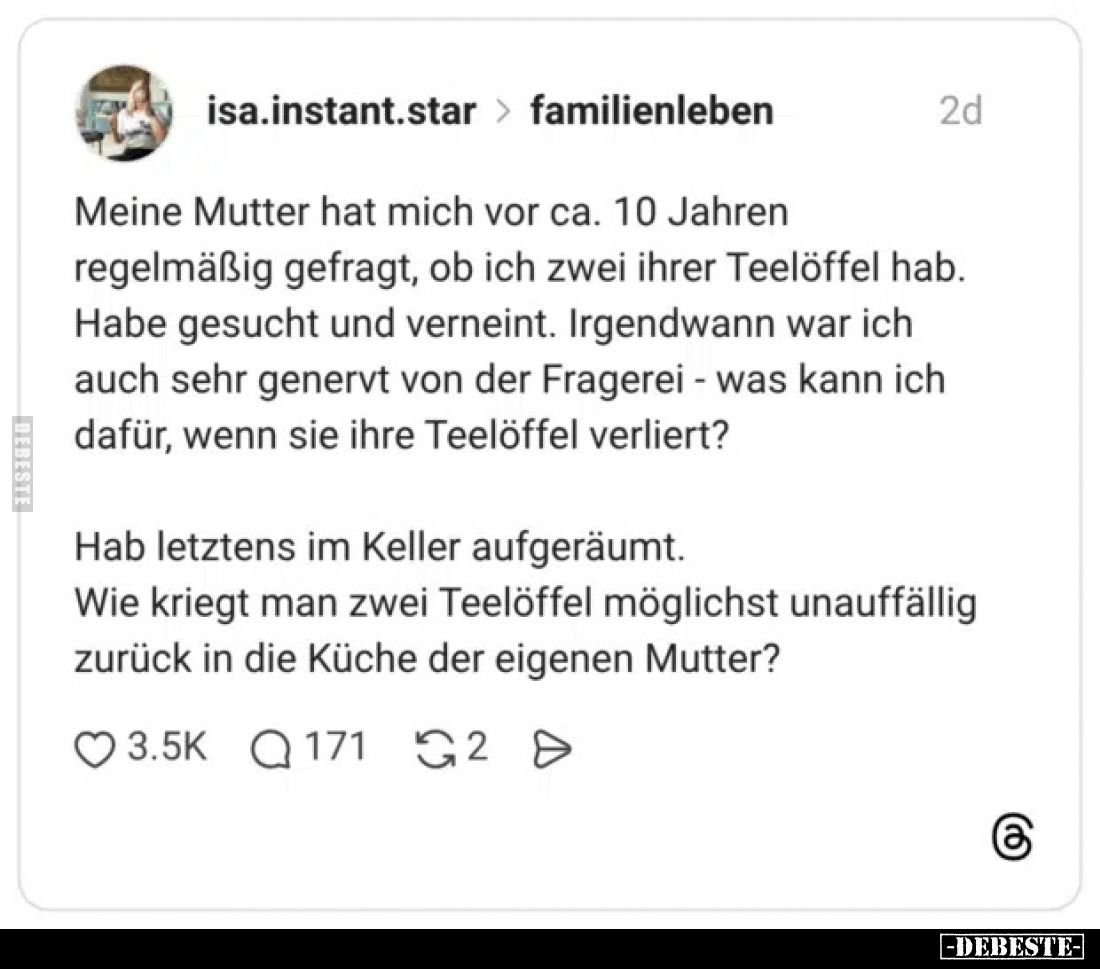 Meine Mutter hat mich vor ca. 10 Jahren regelmäßig gefragt, ob ich zwei ihrer Teelöffel hab. Habe gesucht und verneint. Irgen...