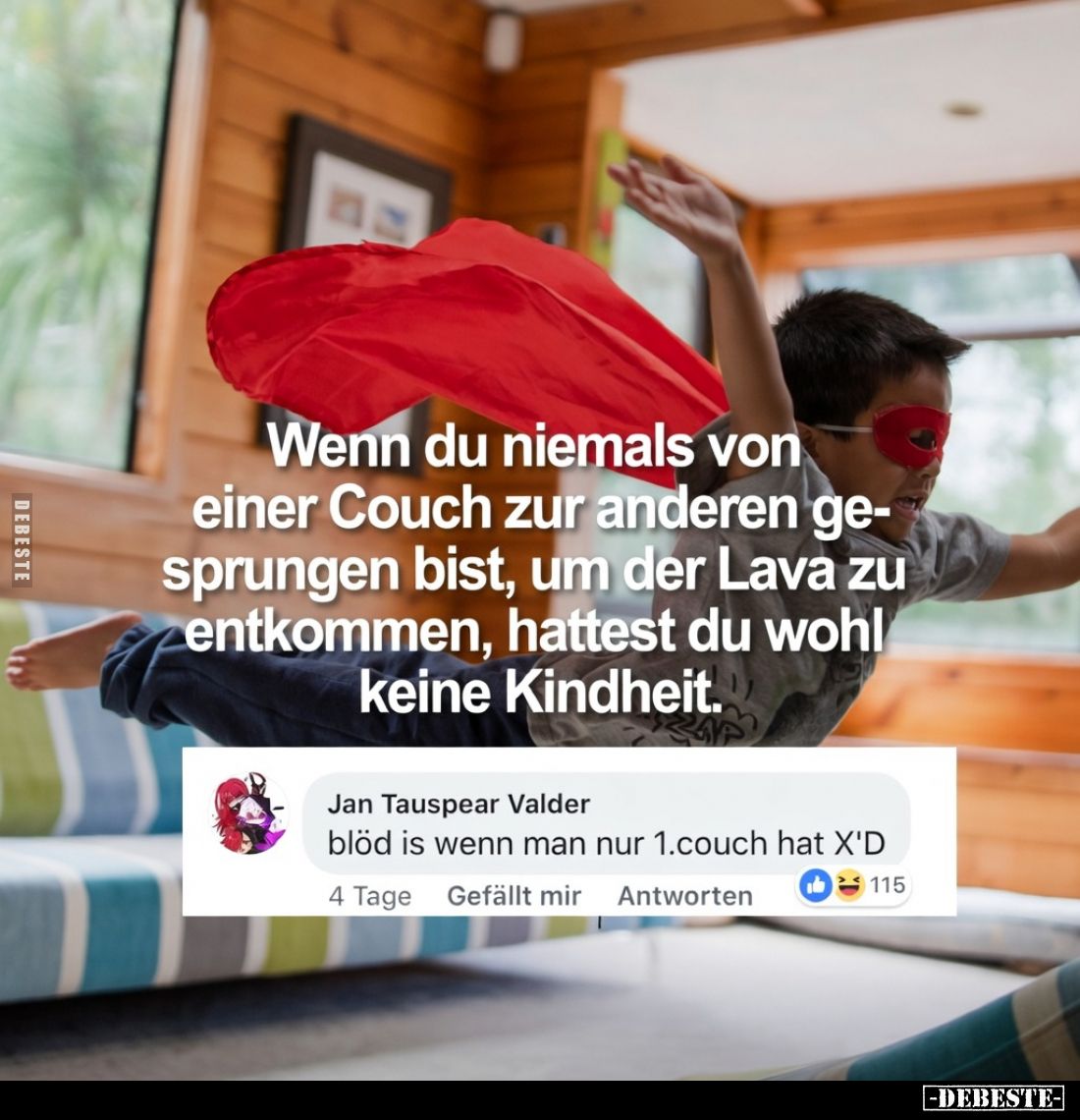 Wenn du niemals von
einer Couch zur anderen gesprungen bist, um der Lava zu entkommen,
hastest du wohl keine Kindheit.

B...