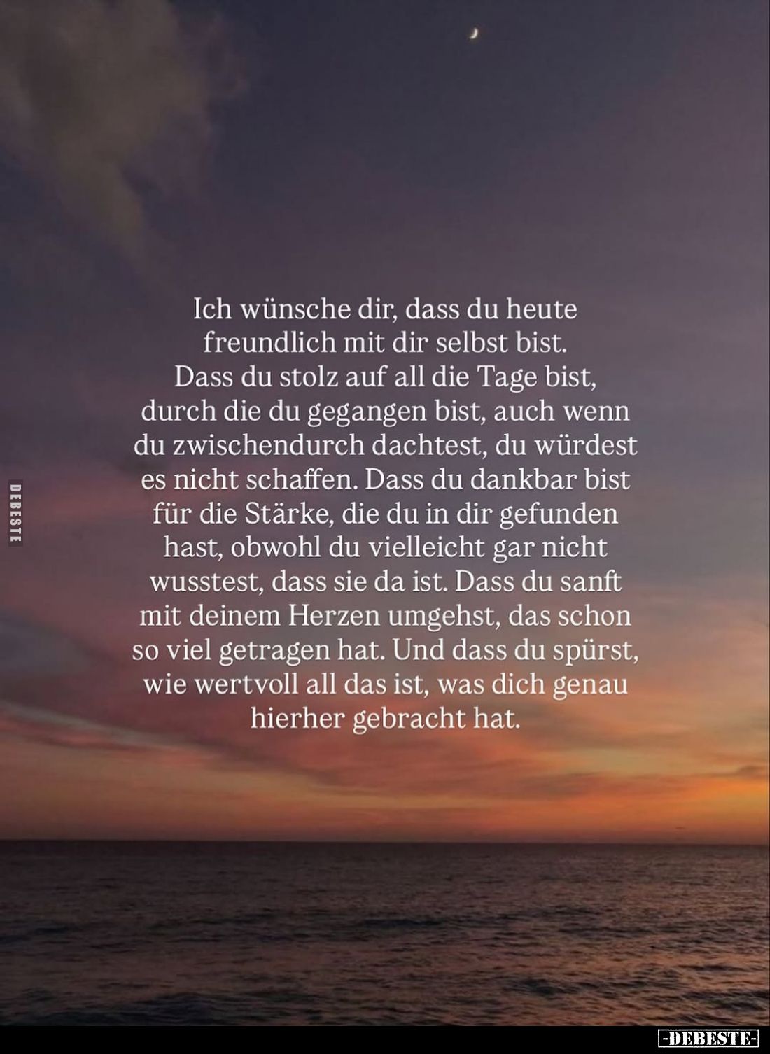 Ich wünsche dir, dass du heute freundlich mit dir selbst bist. Dass du stolz auf all die Tage bist, durch die du gegangen bis...