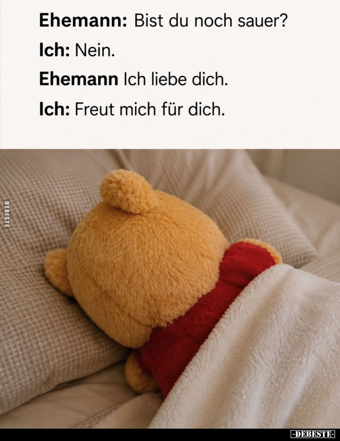 Ehemann: Bist du noch sauer? -
Ich: Nein. -
Ehemann: Ich liebe dich. -
Ich: Freut mich für dich.