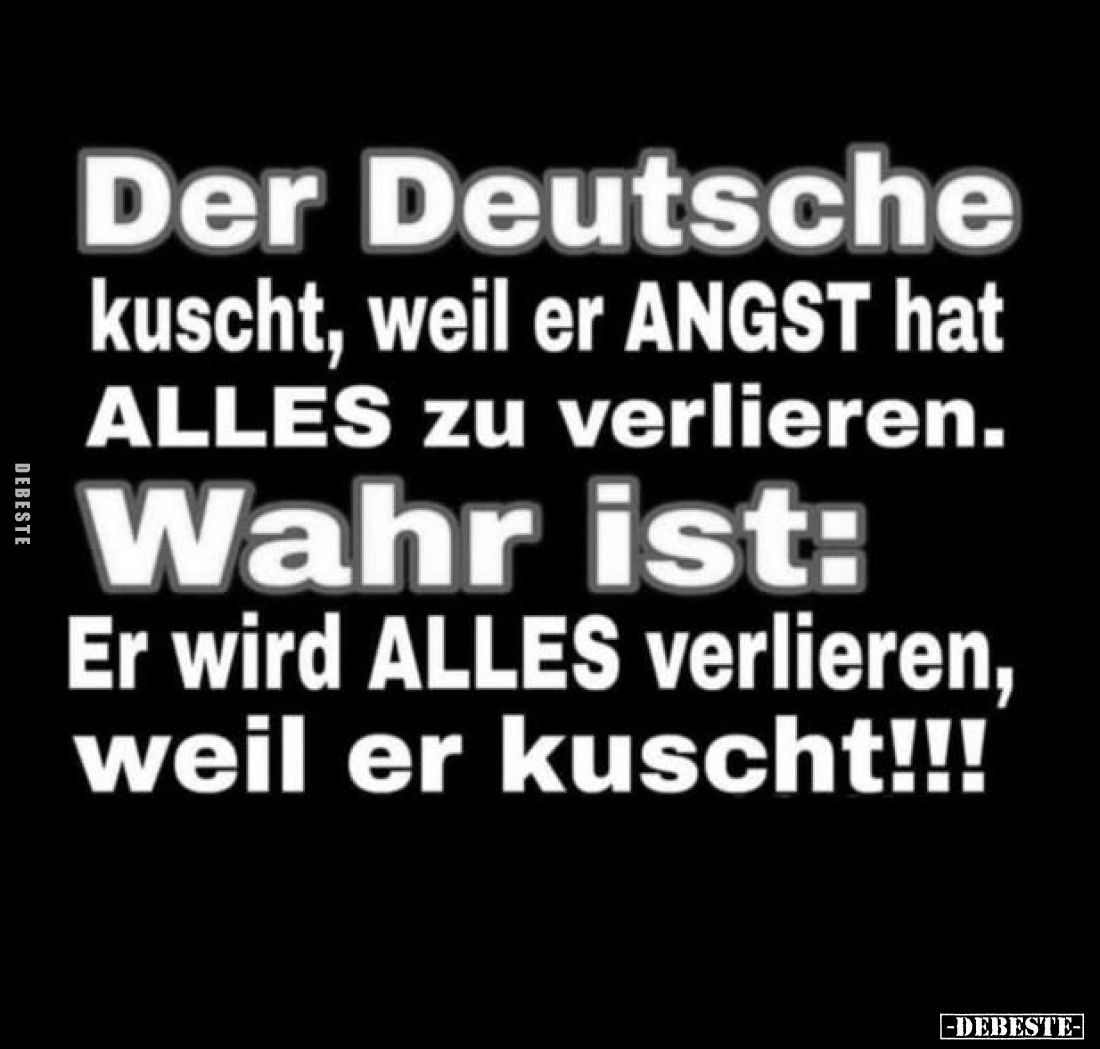 Der Deutsche
kuscht, weil er ANGST hat ALLES zu verlieren. -
Wahr ist:
Er wird ALLES verlieren, weil er kuscht!!!