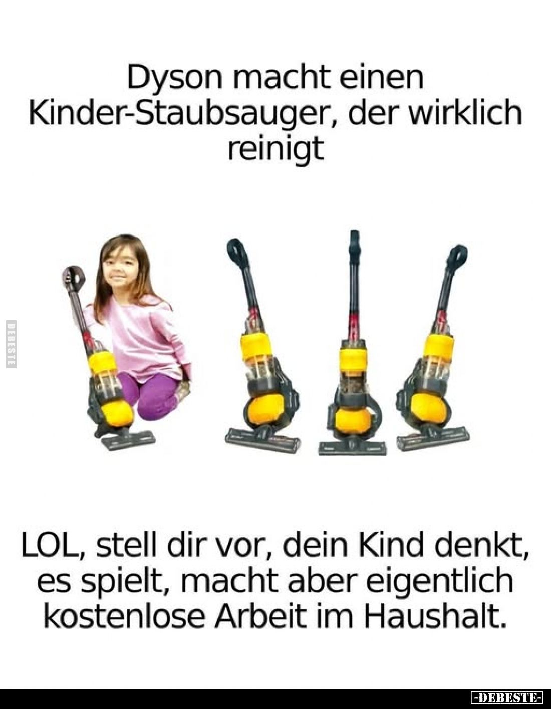 Dyson macht einen Kinder-Staubsauger, der wirklich reinigt.
LOL, stell dir vor, dein Kind denkt, es spielt, macht aber eigen...