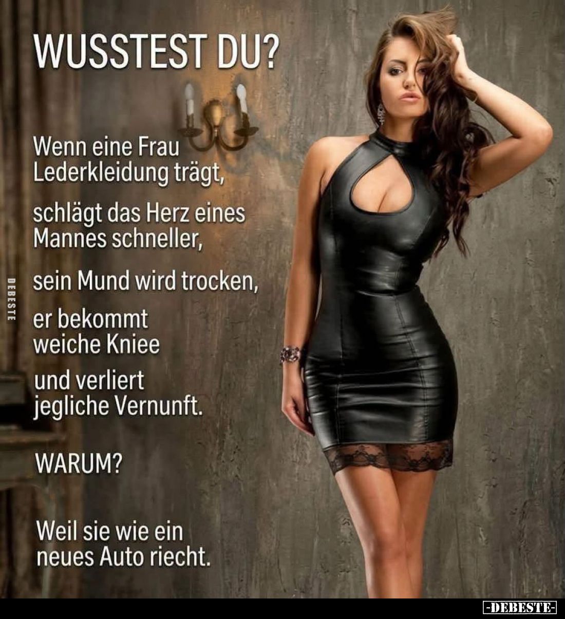 Wusstest du?
Wenn eine Frau Lederkleidung trägt, schlägt das Herz eines Mannes schneller, sein Mund wird trocken, er bekommt...
