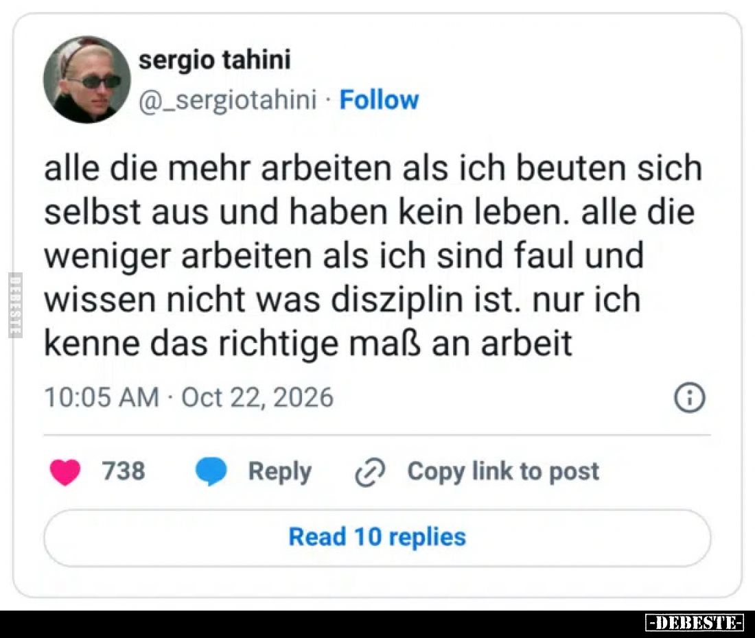 Alle die mehr arbeiten als ich beuten sich selbst aus und haben kein leben.
Alle die weniger arbeiten als ich sind faul und ...