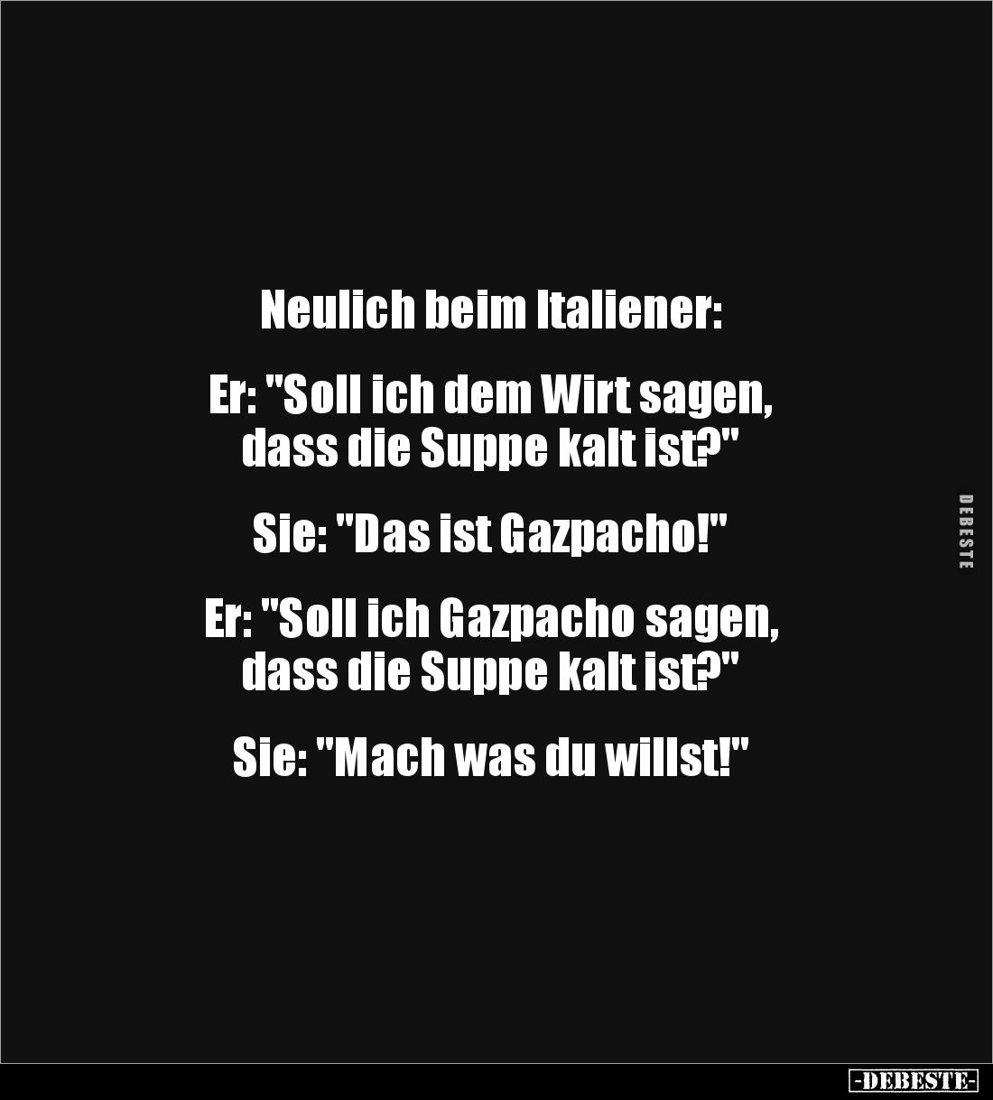 Neulich beim Italiener:


Er: "Soll ich dem Wirt sagen, 
dass die Suppe kalt ist?"


Sie: "Das ist Gazp...