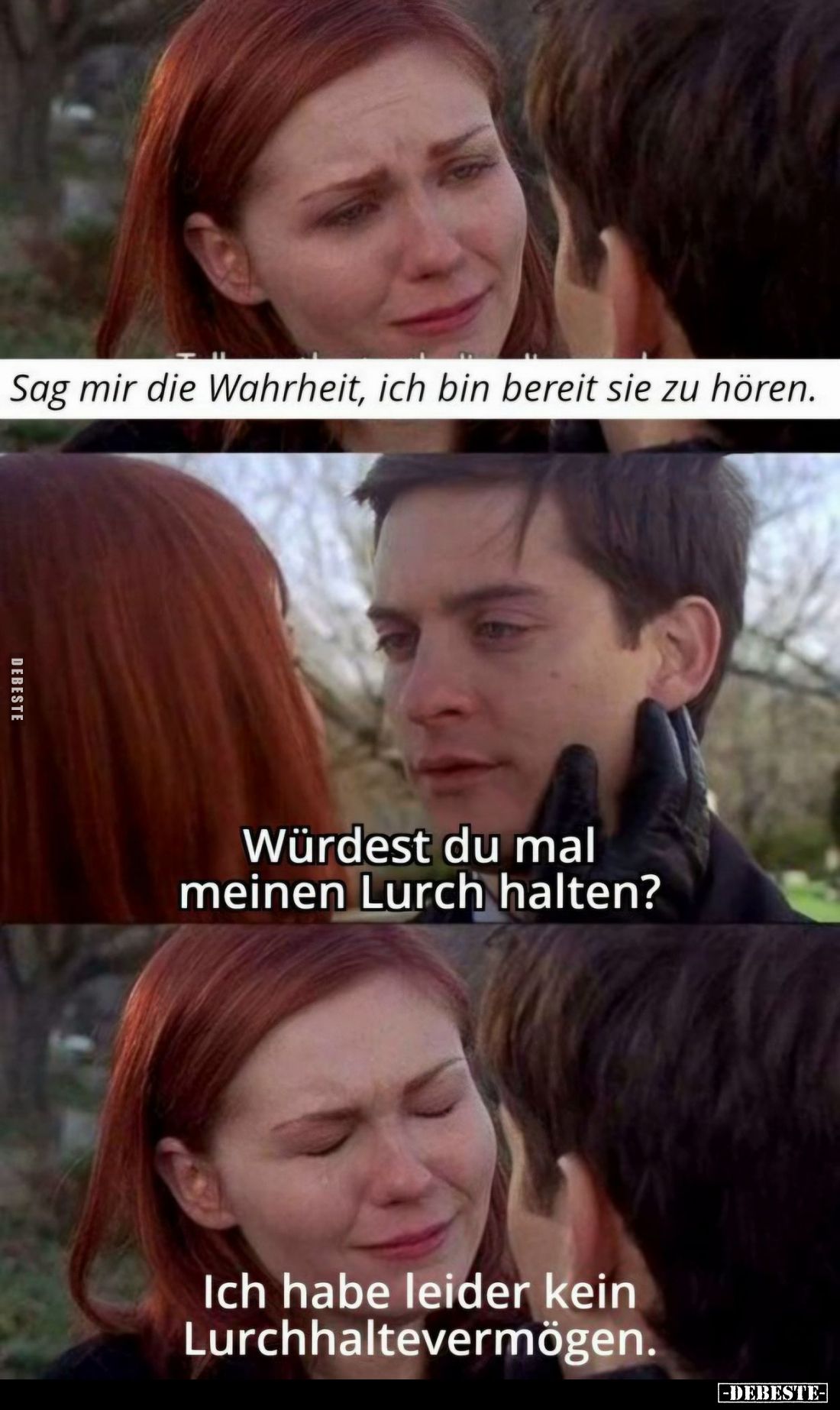 Sag mir die Wahrheit, ich bin bereit sie zu hören.
-
Würdest du mal meinen Lurch halten? -
Ich habe leider kein Lurchhalte...