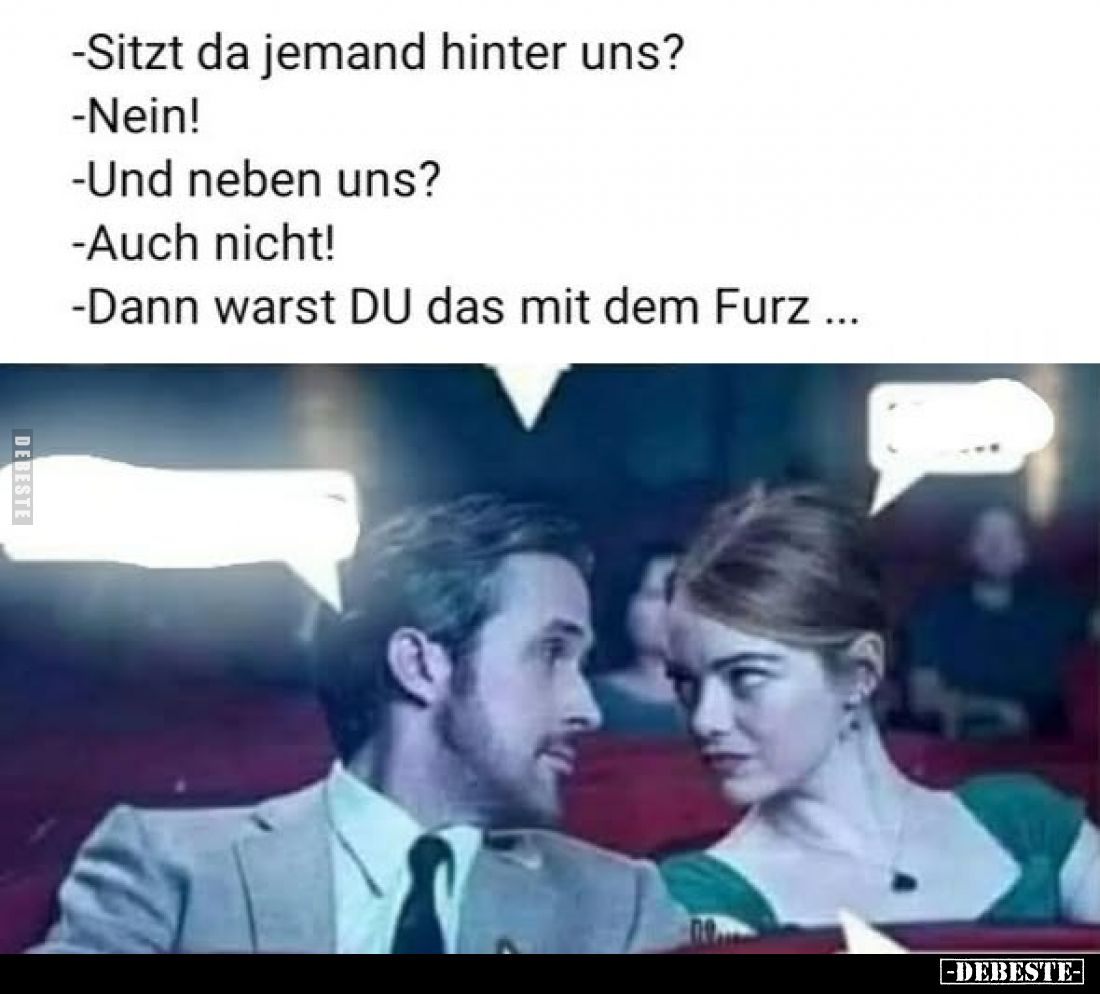 -Sitzt da jemand hinter uns?
-Nein!
-Und neben uns?
-Auch nicht!
-Dann warst DU das mit dem Furz ...