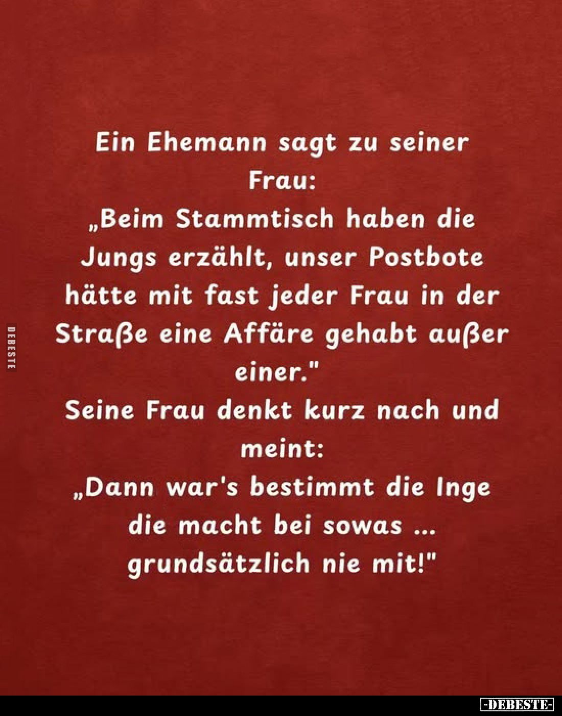 Ein Ehemann sagt zu seiner Frau:
„Beim Stammtisch haben die Jungs erzählt, unser Postbote hätte mit fast jeder Frau in der S...
