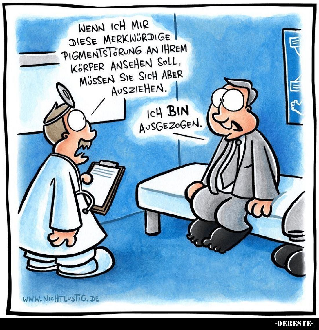 Wenn ich mir diese merkwürdige Pigmentstörung an ihrem Körper ansehen soll, müssen sie sich aber ausziehen. -
Ich bin ausgez...