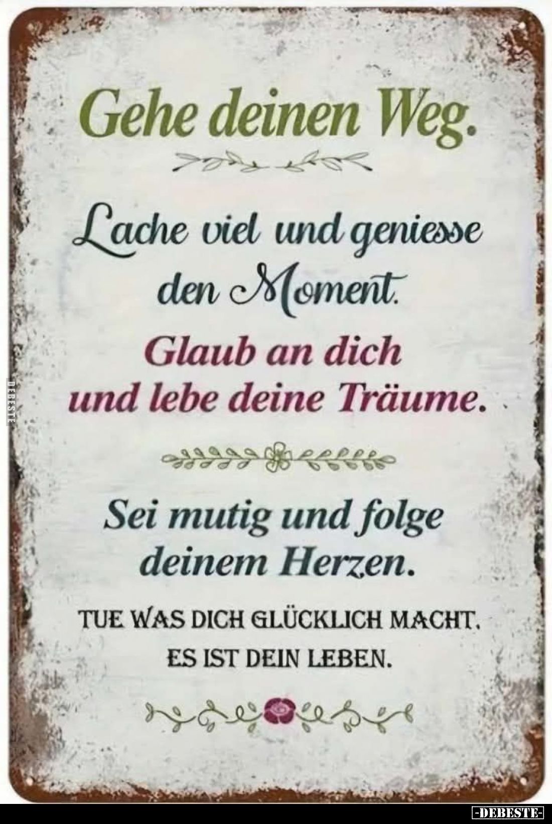 Gehe deinen Weg.
Lache viel und geniesse den Moment.
Glaub an dich und lebe deine Träume.
Sei mutig und folge deinem Herze...