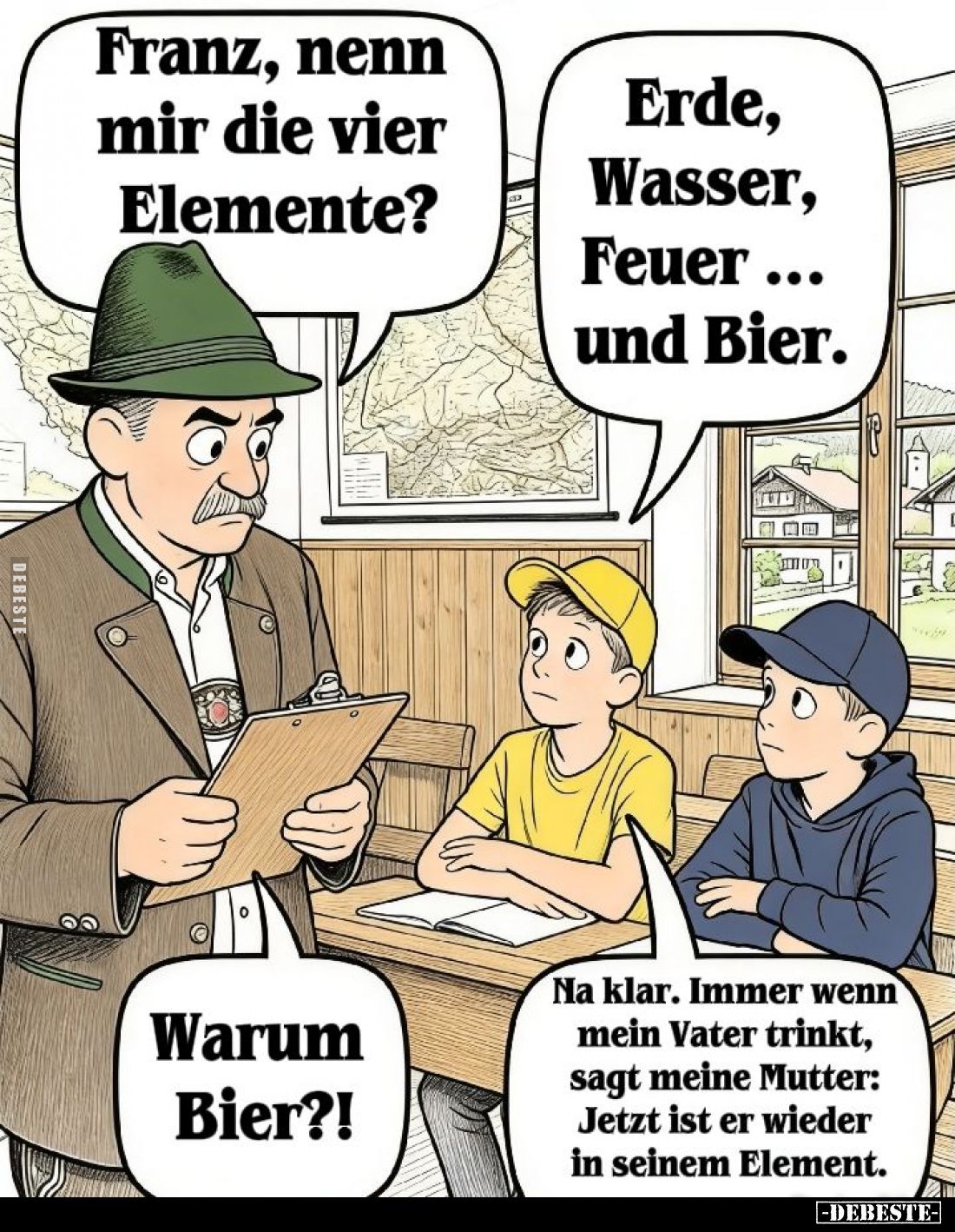 Franz, nenn mir die vier Elemente? -
Erde, Wasser, Feuer... und Bier. - Warum Bier?! -
Na klar. Immer wenn mein Vater trink...