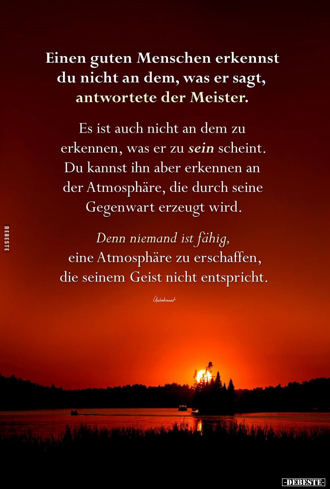 Einen guten Menschen erkennst du nicht an dem, was er sagt, antwortete der Meister.
Es ist auch nicht an dem zu erkennen, wa...