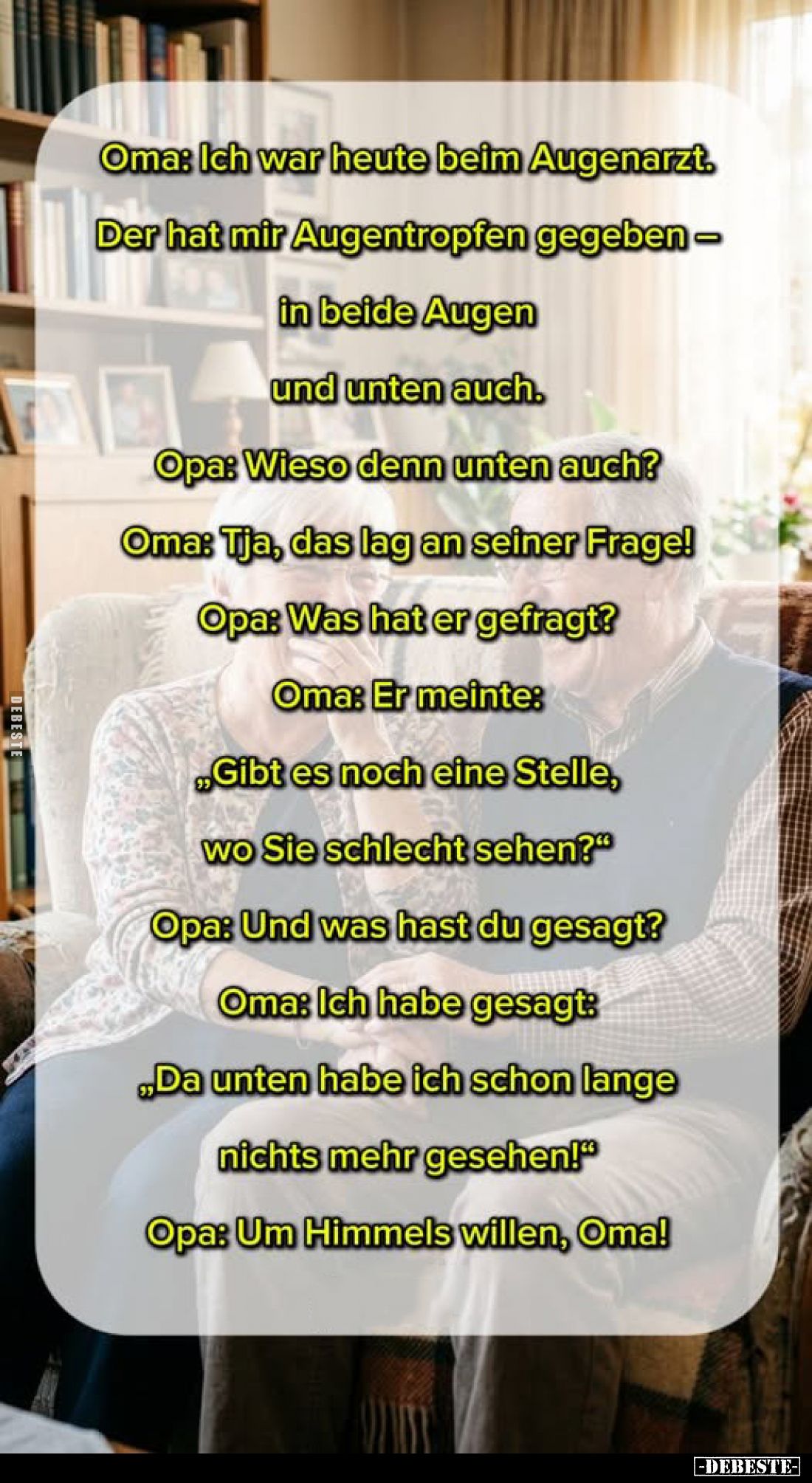 Oma: Ich war heute beim Augenarzt. Der hat mir Augentropfen gegeben - in beide Augen und unten auch. -
Opa: Wieso denn unten...
