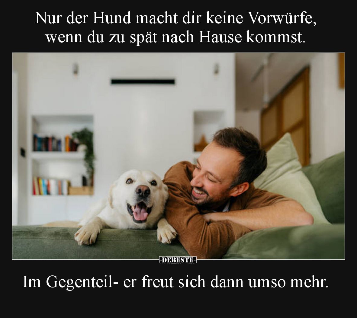 Nur der Hund macht dir keine Vorwürfe, wenn du zu spät nach Hause kommst.

Im Gegenteil- er freut sich dann umso mehr.