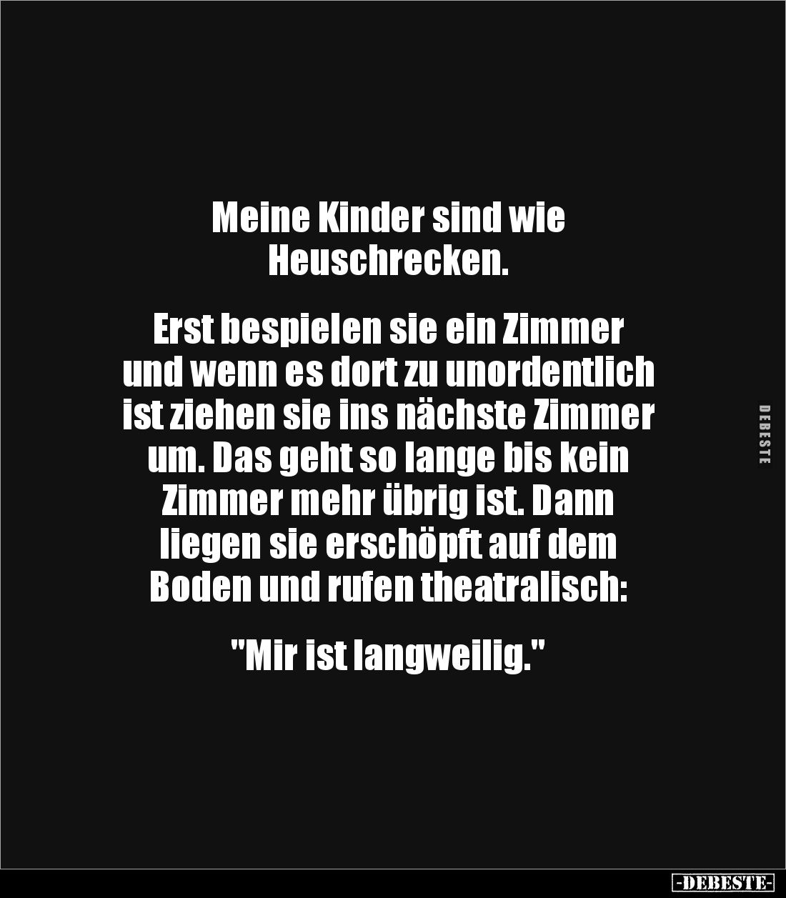 Meine Kinder sind wie
Heuschrecken.
Erst bespielen sie ein Zimmer
und wenn es dort zu unordentlich
ist ziehen sie ...