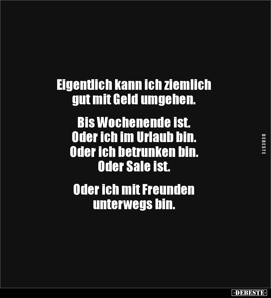 Eigentlich kann ich ziemlich 
gut mit Geld umgehen.


Bis Wochenende ist. 
Oder ich im Urlaub bin. 
Oder ich betrunken ...