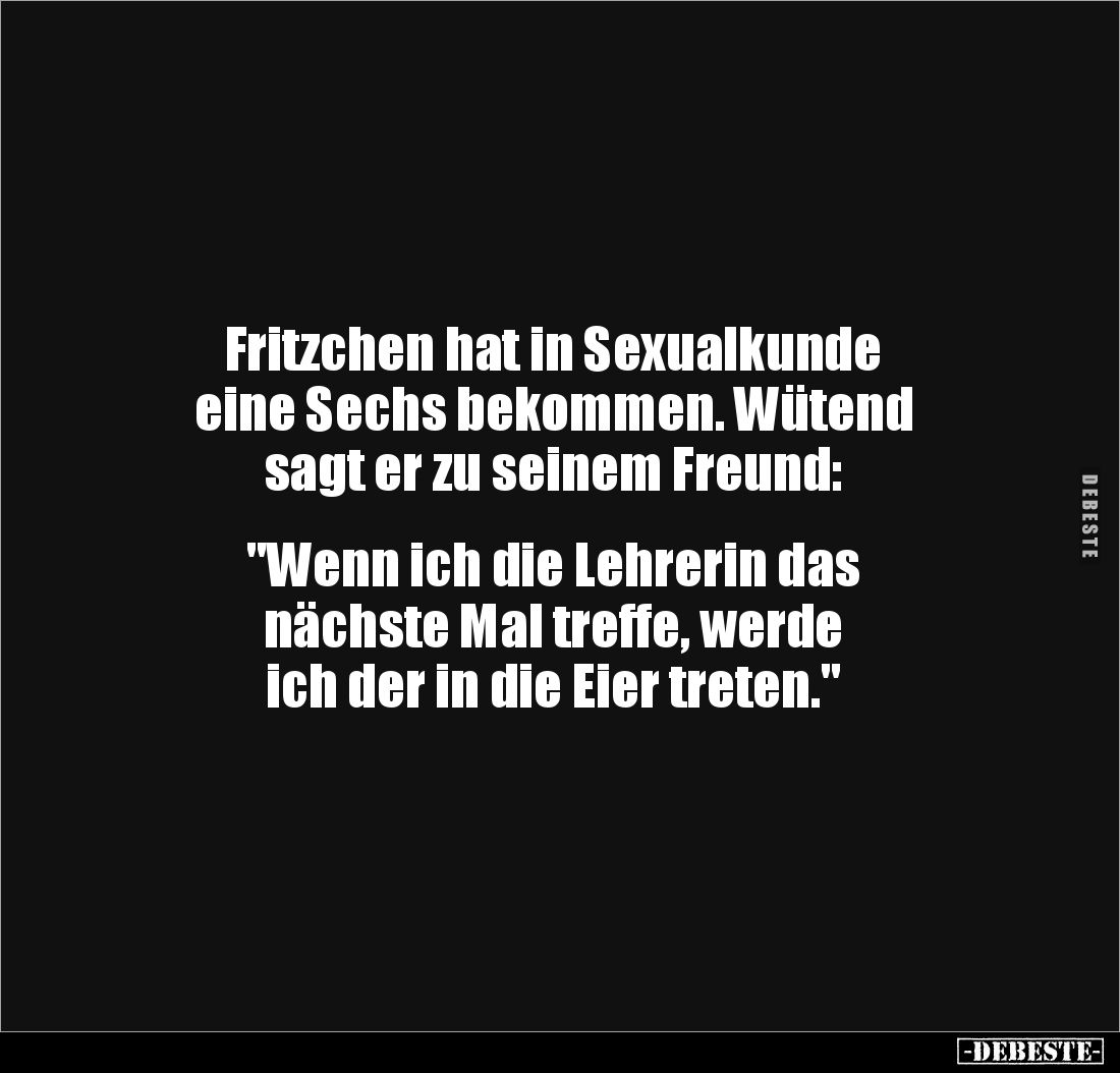 Fritzchen hat in Sexualkunde
eine Sechs bekommen. Wütend
sagt er zu seinem Freund:
"Wenn ich die Lehrerin das ...