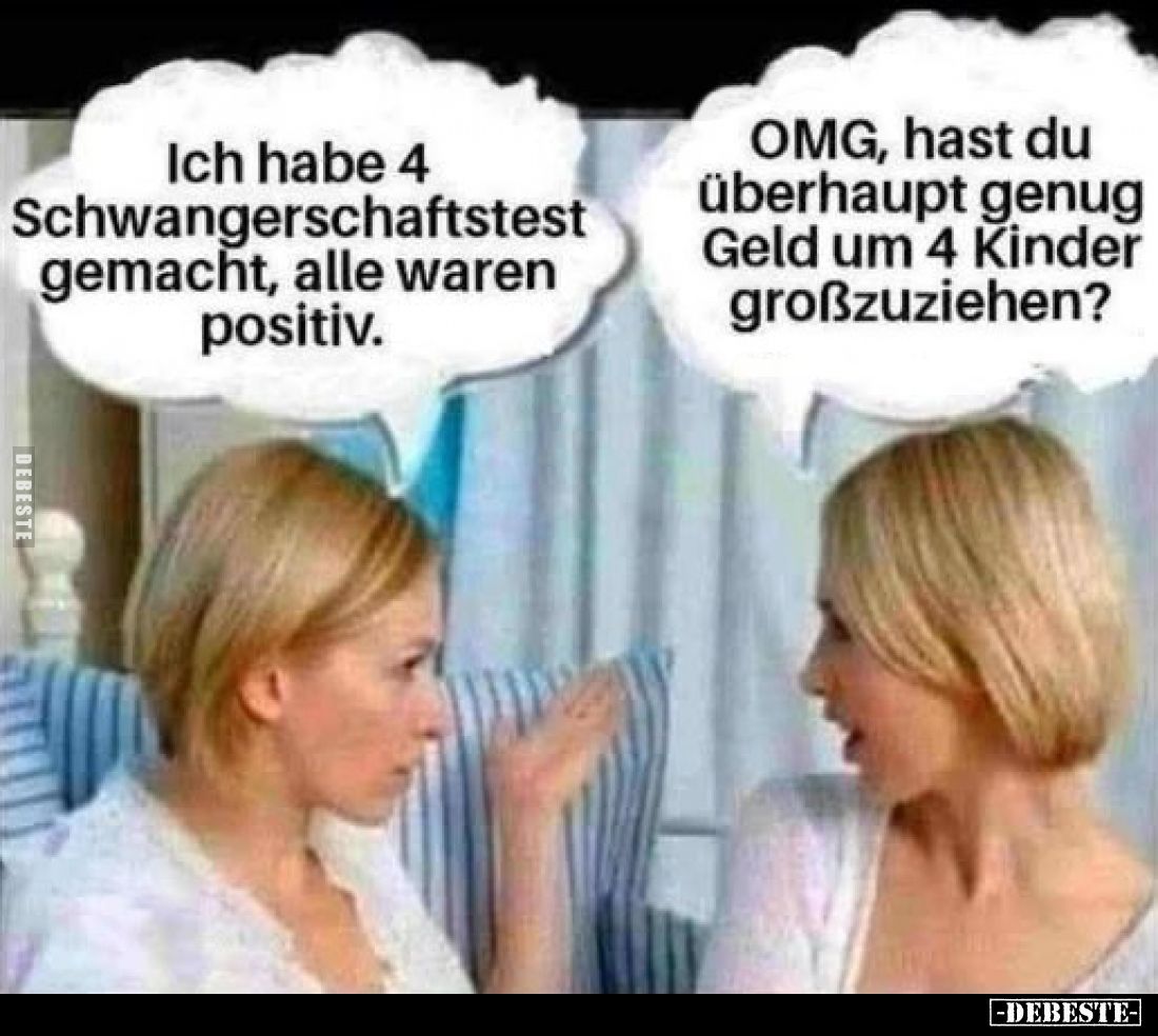 Ich habe 4 Schwangerschaftstest gemacht, alle waren positiv.
OMG, hast du überhaupt genug Geld um 4 Kinder großzuziehen?