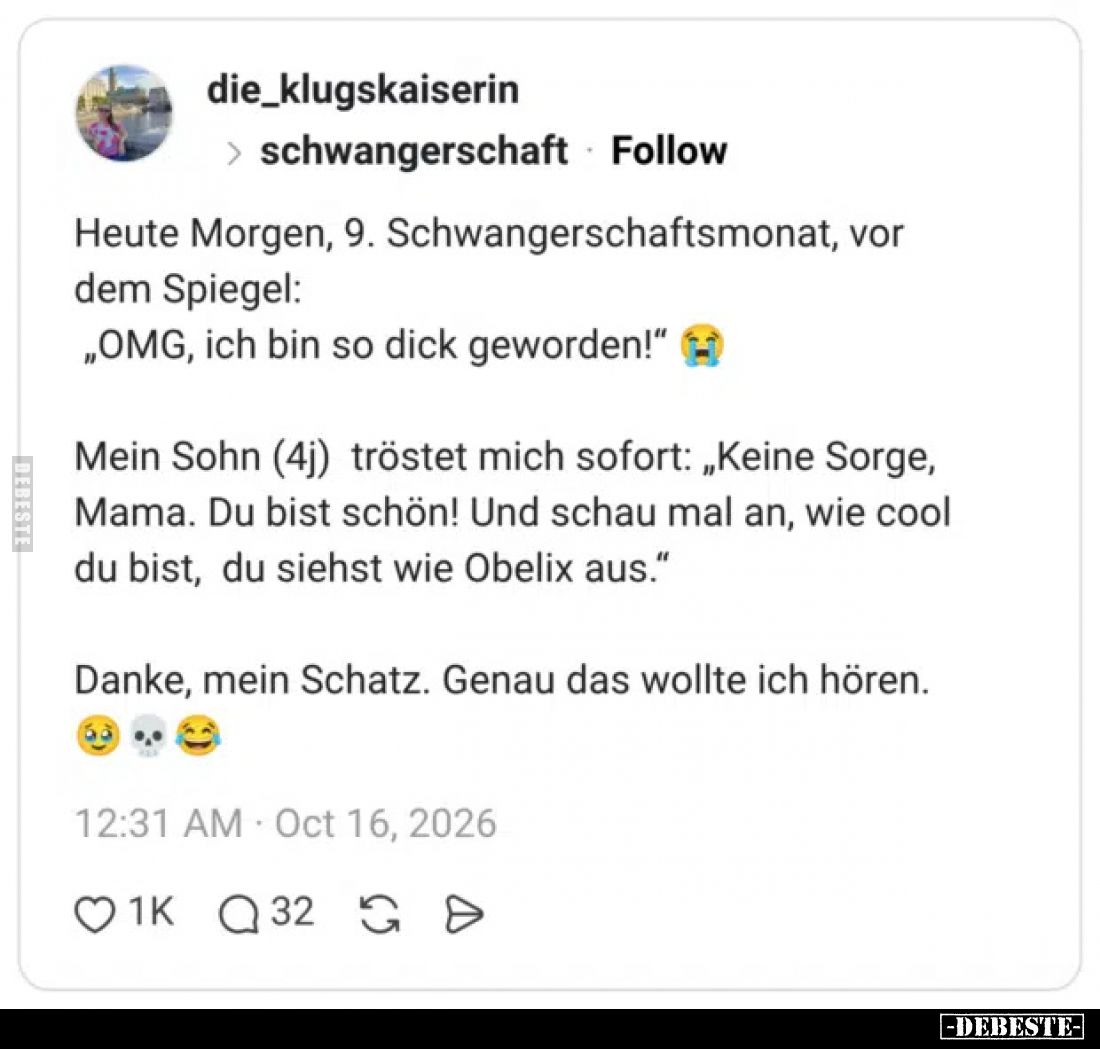 Heute Morgen, 9. Schwangerschaftsmonat, vor dem Spiegel:
„OMG, ich bin so dick geworden!“


Mein Sohn (4j) tröstet mich s...