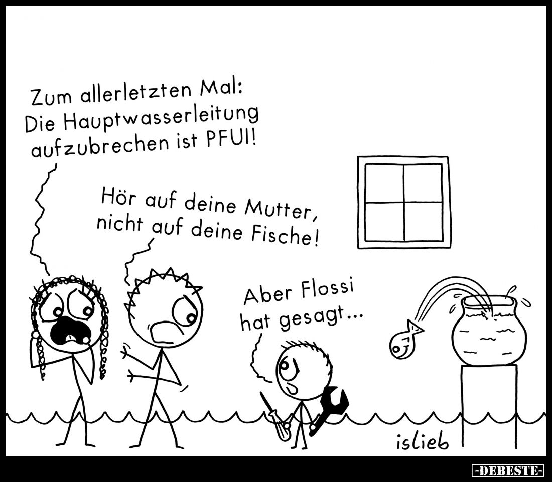 Zum allerletzten Mal: Die Hauptwasserleitung aufzubrechen ist PFUI!
Hör auf deine Mutter, nicht auf deine Fische!
Aber Flos...