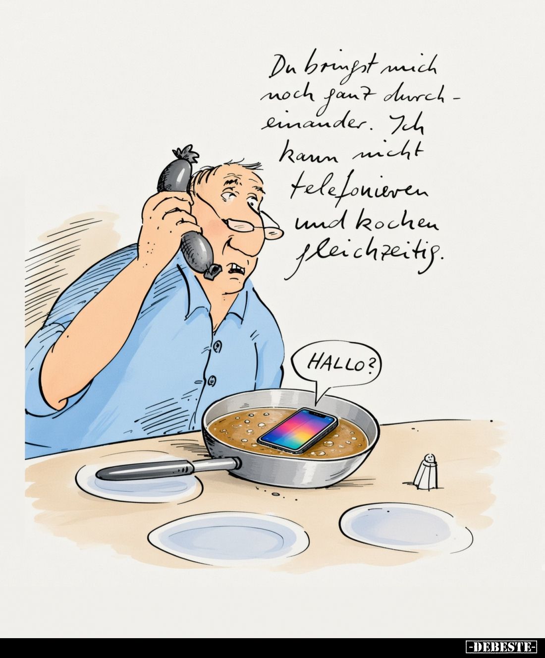 Du bringst mich
noch ganz durcheinander. Ich
kann nicht
telefonieren
und kochen
gleichzeitig.
-
HALLO?